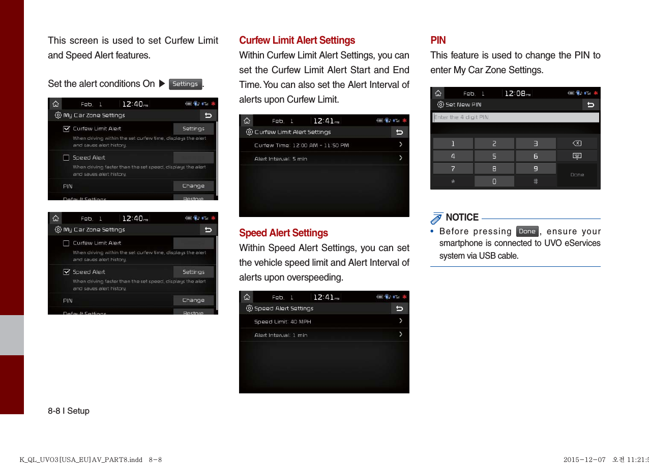 8-8 I SetupThis screen is used to set Curfew Limit and Speed Alert features.Set the alert conditions On ▶ Settings.Curfew Limit Alert SettingsWithin Curfew Limit Alert Settings, you can set the Curfew Limit Alert Start and End Time. You can also set the Alert Interval of alerts upon Curfew Limit.Speed Alert SettingsWithin Speed Alert Settings, you can set the vehicle speed limit and Alert Interval of alerts upon overspeeding. PINThis feature is used to change the PIN to enter My Car Zone Settings. NOTICE•  Before pressing Done, ensure yoursmartphone is connected to UVO eServicessystem via USB cable.K_QL_UVO3[USA_EU]AV_PART8.indd   8-8K_QL_UVO3[USA_EU]AV_PART8.indd   8-8 2015-12-07   오전 11:21:562015-12-07   오전 11:21:5