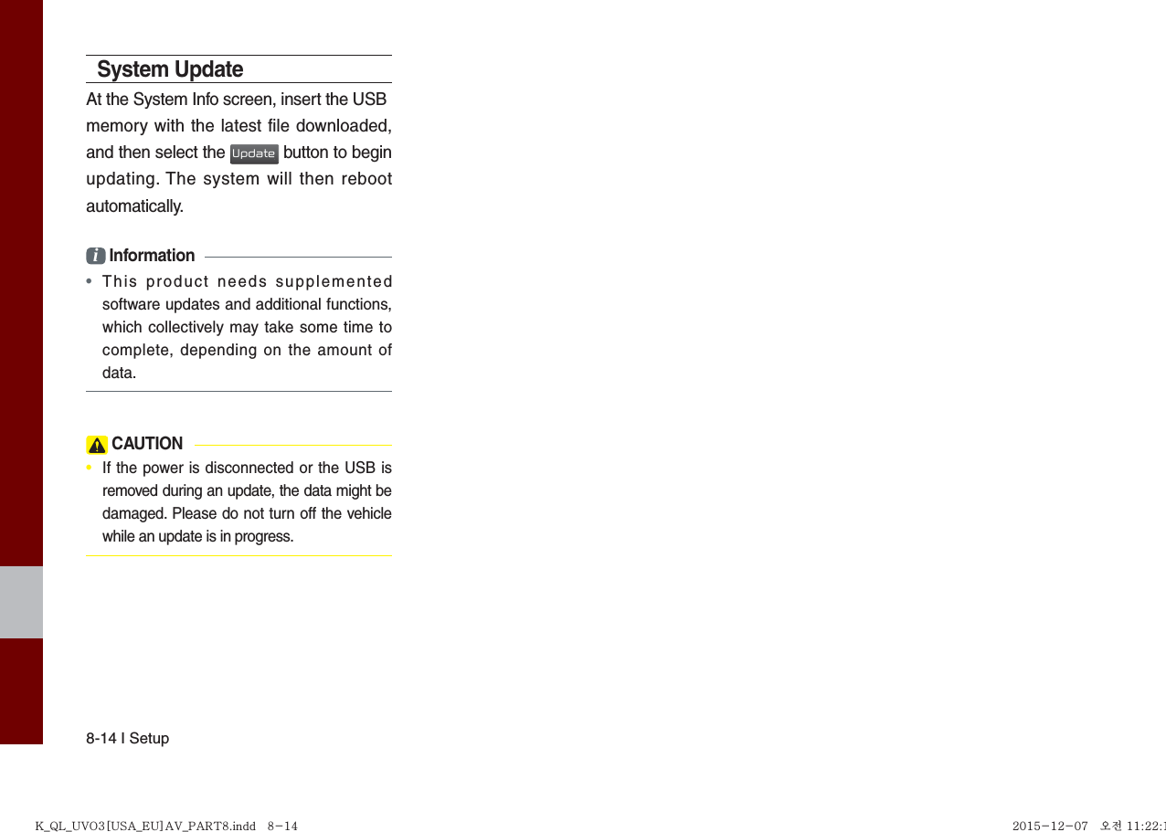 8-14 I SetupSystem UpdateAt the System Info screen, insert the USBmemory with the latest file downloaded, and then select the Update button to begin updating. The system will then reboot automatically.i Information•This product needs supplementedsoftware updates and additional functions,which collectively may take some time tocomplete, depending on the amount ofdata. CAUTION•  If the power is disconnected or the USB isremoved during an update, the data might bedamaged. Please do not turn off the vehiclewhile an update is in progress.K_QL_UVO3[USA_EU]AV_PART8.indd   8-14K_QL_UVO3[USA_EU]AV_PART8.indd   8-14 2015-12-07   오전 11:22:112015-12-07   오전 11:22:1