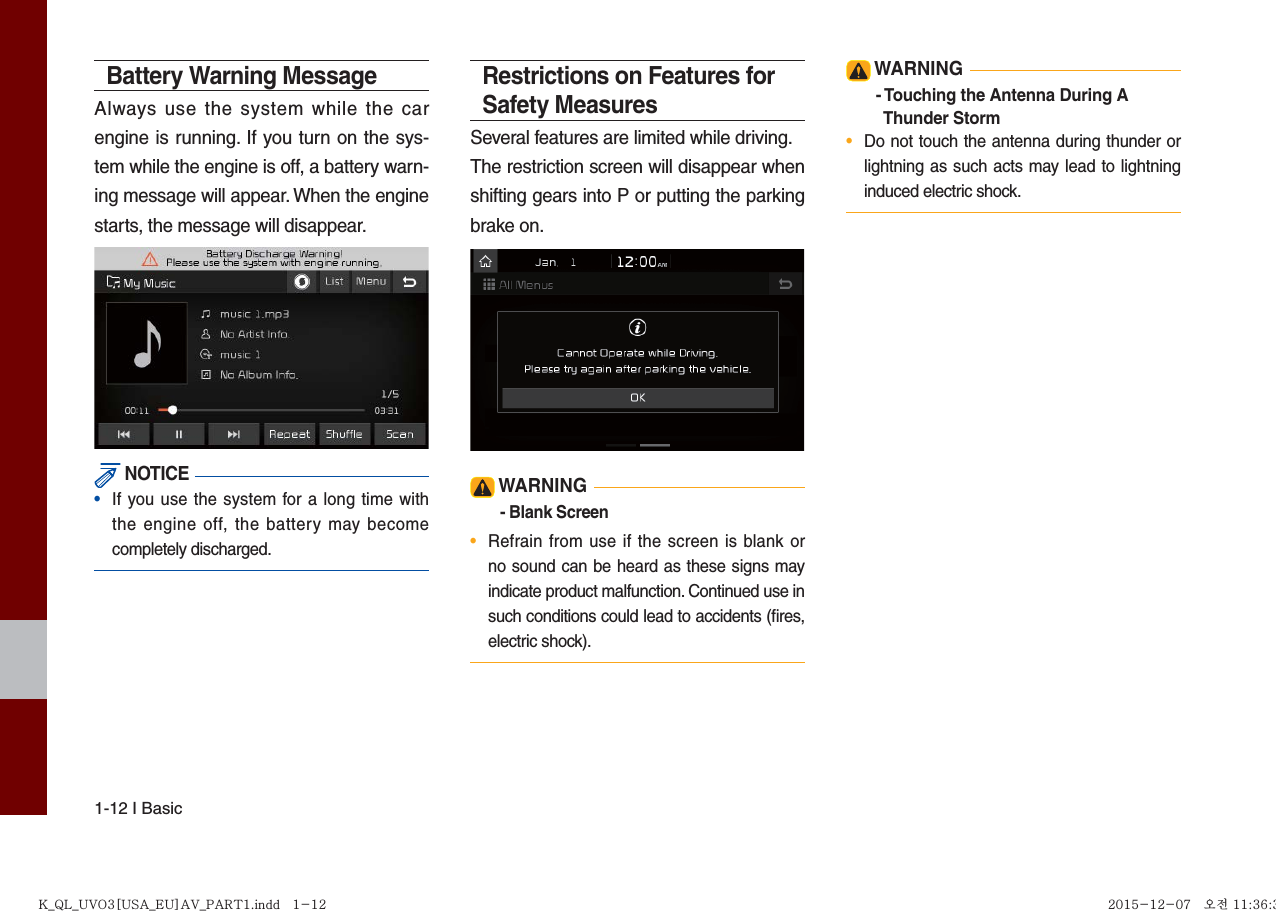 1-12 I BasicBattery Warning MessageAlways use the system while the car engine is running. If you turn on the sys-tem while the engine is off, a battery warn-ing message will appear. When the engine starts, the message will disappear.  NOTICE•  If you use the system for a long time withthe engine off, the battery may becomecompletely discharged.Restrictions on Features for Safety MeasuresSeveral features are limited while driving.The restriction screen will disappear when shifting gears into P or putting the parking brake on. WARNING- Blank Screen•  Refrain from use if the screen is blank orno sound can be heard as these signs mayindicate product malfunction. Continued use in such conditions could lead to accidents (ﬁ res, electric shock). WARNING- Touching the Antenna During A   Thunder Storm •  Do not touch the antenna during thunder orlightning as such acts may lead to lightninginduced electric shock.K_QL_UVO3[USA_EU]AV_PART1.indd   1-12K_QL_UVO3[USA_EU]AV_PART1.indd   1-12 2015-12-07   오전 11:36:372015-12-07   오전 11:36:3