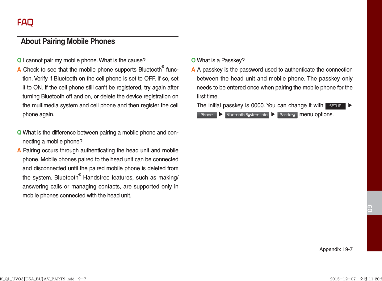 Appendix I 9-709FAQAbout Pairing Mobile PhonesQ I cannot pair my mobile phone. What is the cause? A Check to see that the mobile phone supports Bluetooth® func-tion. Verify if Bluetooth on the cell phone is set to OFF. If so, set it to ON. If the cell phone still can’t be registered, try again after turning Bluetooth off and on, or delete the device registration on the multimedia system and cell phone and then register the cell phone again.Q What is the difference between pairing a mobile phone and con-necting a mobile phone? A Pairing occurs through authenticating the head unit and mobile phone. Mobile phones paired to the head unit can be connected and disconnected until the paired mobile phone is deleted from the system. Bluetooth® Handsfree features, such as making/answering calls or managing contacts, are supported only in mobile phones connected with the head unit. Q What is a Passkey? A A passkey is the password used to authenticate the connection between the head unit and mobile phone. The passkey only needs to be entered once when pairing the mobile phone for the first time. The initial passkey is 0000. You can change it with SETUP ▶ Phone ▶ Bluetooth System Info ▶ Passkey menu options. K_QL_UVO3[USA_EU]AV_PART9.indd   9-7K_QL_UVO3[USA_EU]AV_PART9.indd   9-7 2015-12-07   오전 11:20:512015-12-07   오전 11:20:5