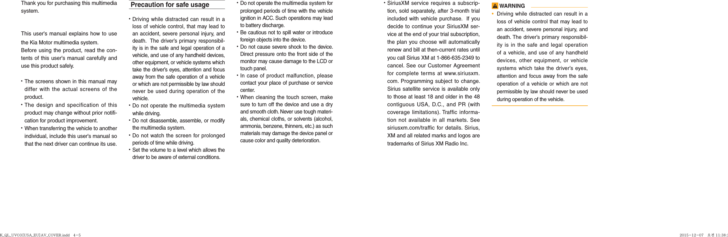 Thank you for purchasing this multimedia system.This user&apos;s manual explains how to use the Kia Motor multimedia system.Before using the product, read the con-tents of this user&apos;s manual carefully and use this product safely.• The screens shown in this manual may differ with the actual screens of the product.• The design and specification of this product may change without prior notifi-cation for product improvement.• When transferring the vehicle to another individual, include this user&apos;s manual so that the next driver can continue its use.Precaution for safe usage•   Driving while distracted can result in a loss of vehicle control, that may lead to an accident, severe personal injury, and death.  The driver’s primary responsibil-ity is in the safe and legal operation of a vehicle, and use of any handheld devices, other equipment, or vehicle systems which take the driver’s eyes, attention and focus away from the safe operation of a vehicle or which are not permissible by law should never be used during operation of the vehicle.• Do not operate the multimedia system while driving. • Do not disassemble, assemble, or modify the multimedia system.•  Do not watch the screen for prolonged periods of time while driving. •  Set the volume to a level which allows the driver to be aware of external conditions.  •  Do not operate the multimedia system for prolonged periods of time with the vehicle ignition in ACC. Such operations may lead to battery discharge.• Be cautious not to spill water or introduce foreign objects into the device.• Do not cause severe shock to the device. Direct pressure onto the front side of the monitor may cause damage to the LCD or touch panel. • In case of product malfunction, please contact your place of purchase or service center.• When cleaning the touch screen, make sure to turn off the device and use a dry and smooth cloth. Never use tough materi-als, chemical cloths, or solvents (alcohol, ammonia, benzene, thinners, etc.) as such materials may damage the device panel or cause color and quality deterioration. • SiriusXM service requires a subscrip-tion, sold separately, after 3-month trial included with vehicle purchase.  If you decide to continue your SiriusXM ser-vice at the end of your trial subscription, the plan you choose will automatically renew and bill at then-current rates until you call Sirius XM at 1-866-635-2349 to cancel. See our Customer Agreement for complete terms at www.siriusxm.com. Programming subject to change. Sirius satellite service is available only to those at least 18 and older in the 48 contiguous USA, D.C., and PR (with coverage limitations). Traffic informa-tion not available in all markets. See siriusxm.com/traffic for details. Sirius, XM and all related marks and logos are trademarks of Sirius XM Radio Inc. WARNING•  Driving while distracted can result in a loss of vehicle control that may lead to an accident, severe personal injury, and death. The driver’s primary responsibil-ity is in the safe and legal operation of a vehicle, and use of any handheld devices, other equipment, or vehicle systems which take the driver’s eyes, attention and focus away from the safe operation of a vehicle or which are not permissible by law should never be used during operation of the vehicle.K_QL_UVO3[USA_EU]AV_COVER.indd   4-5K_QL_UVO3[USA_EU]AV_COVER.indd   4-5 2015-12-07   오전 11:38:222015-12-07   오전 11:38:2