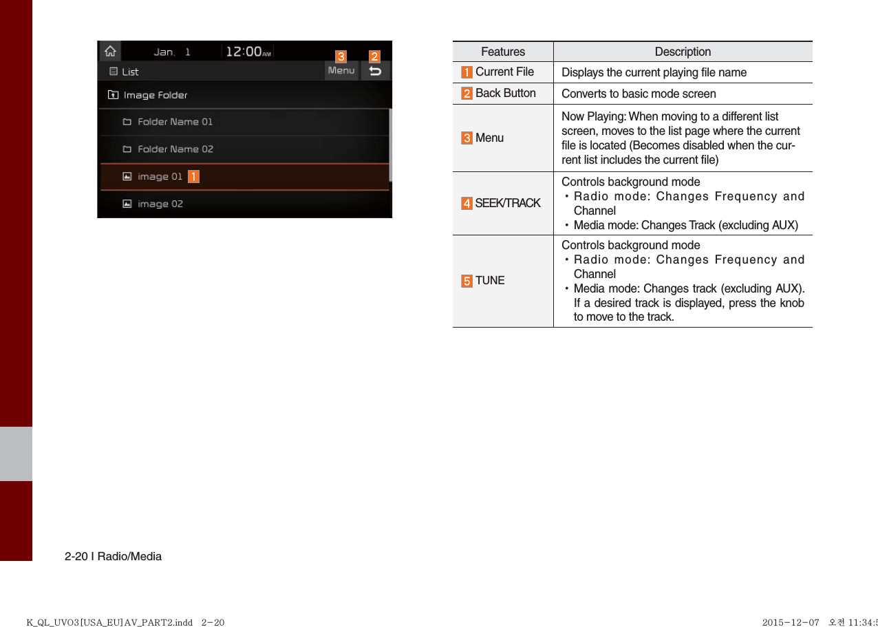 2-20 I Radio/MediaFeatures Description Current File Displays the current playing file name Back Button Converts to basic mode screen MenuNow Playing: When moving to a different list screen, moves to the list page where the current file is located (Becomes disabled when the cur-rent list includes the current file)   SEEK/TRACKControls background mode •Radio mode: Changes Frequency andChannel •Media mode: Changes Track (excluding AUX) TUNEControls background mode •Radio mode: Changes Frequency andChannel •Media mode: Changes track (excluding AUX).If a desired track is displayed, press the knob to move to the track.K_QL_UVO3[USA_EU]AV_PART2.indd   2-20K_QL_UVO3[USA_EU]AV_PART2.indd   2-20 2015-12-07   오전 11:34:532015-12-07   오전 11:34:5