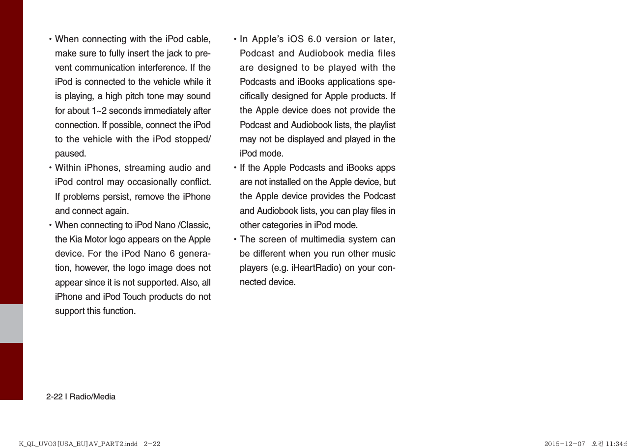 2-22 I Radio/Media •When connecting with the iPod cable,make sure to fully insert the jack to pre-vent communication interference. If theiPod is connected to the vehicle while itis playing, a high pitch tone may soundfor about 1~2 seconds immediately afterconnection. If possible, connect the iPodto the vehicle with the iPod stopped/paused. •Within iPhones, streaming audio andiPod control may occasionally conflict.If problems persist, remove the iPhoneand connect again. •When connecting to iPod Nano /Classic,the Kia Motor logo appears on the Appledevice. For the iPod Nano 6 genera-tion, however, the logo image does notappear since it is not supported. Also, alliPhone and iPod Touch products do notsupport this function. •In Apple’s iOS 6.0 version or later,Podcast and Audiobook media filesare designed to be played with thePodcasts and iBooks applications spe-cifically designed for Apple products. Ifthe Apple device does not provide thePodcast and Audiobook lists, the playlistmay not be displayed and played in theiPod mode. •If the Apple Podcasts and iBooks appsare not installed on the Apple device, butthe Apple device provides the Podcastand Audiobook lists, you can play files inother categories in iPod mode. •The screen of multimedia system canbe different when you run other musicplayers (e.g. iHeartRadio) on your con-nected device.K_QL_UVO3[USA_EU]AV_PART2.indd   2-22K_QL_UVO3[USA_EU]AV_PART2.indd   2-22 2015-12-07   오전 11:34:552015-12-07   오전 11:34:5