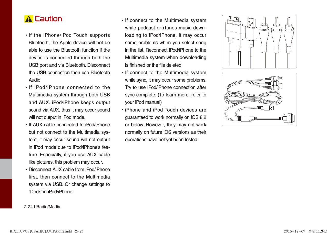 2-24 I Radio/Media Caution •If the iPhone/iPod Touch supportsBluetooth, the Apple device will not beable to use the Bluetooth function if thedevice is connected through both theUSB port and via Bluetooth. Disconnectthe USB connection then use BluetoothAudio •If iPod/iPhone connected to theMultimedia system through both USBand AUX. iPod/iPhone keeps outputsound via AUX, thus it may occur soundwill not output in iPod mode. •If AUX cable connected to iPod/iPhonebut not connect to the Multimedia sys-tem, it may occur sound will not outputin iPod mode due to iPod/iPhone’s fea-ture. Especially, if you use AUX cablelike pictures, this problem may occur.  •Disconnect AUX cable from iPod/iPhonefirst, then connect to the Multimediasystem via USB. Or change settings to“Dock” in iPod/iPhone. •If connect to the Multimedia systemwhile podcast or iTunes music down-loading to iPod/iPhone, it may occursome problems when you select songin the list. Reconnect iPod/iPhone to theMultimedia system when downloadingis finished or the file deleted. •If connect to the Multimedia systemwhile sync, it may occur some problems. Try to use iPod/iPhone connection aftersync complete. (To learn more, refer toyour iPod manual) •iPhone and iPod Touch devices areguaranteed to work normally on iOS 8.2or below. However, they may not worknormally on future iOS versions as theiroperations have not yet been tested.K_QL_UVO3[USA_EU]AV_PART2.indd   2-24K_QL_UVO3[USA_EU]AV_PART2.indd   2-24 2015-12-07   오전 11:34:552015-12-07   오전 11:34:5