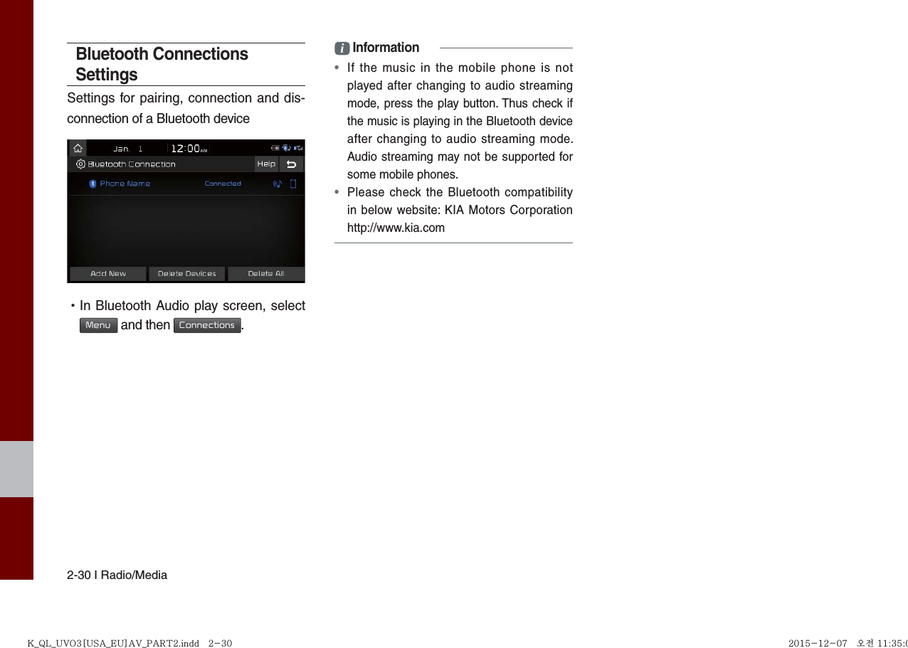 2-30 I Radio/MediaBluetooth Connections SettingsSettings for pairing, connection and dis-connection of a Bluetooth device •In Bluetooth Audio play screen, selectMenu and then Connections.i Information•If the music in the mobile phone is notplayed after changing to audio streamingmode, press the play button. Thus check ifthe music is playing in the Bluetooth deviceafter changing to audio streaming mode.Audio streaming may not be supported forsome mobile phones. •Please check the Bluetooth compatibilityin below website: KIA Motors Corporationhttp://www.kia.comK_QL_UVO3[USA_EU]AV_PART2.indd   2-30K_QL_UVO3[USA_EU]AV_PART2.indd   2-30 2015-12-07   오전 11:35:012015-12-07   오전 11:35:0