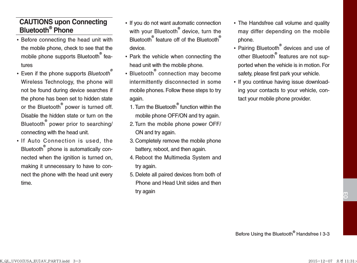 Before Using the Bluetooth® Handsfree I 3-303CAUTIONS upon Connecting Bluetooth® Phone•Before connecting the head unit withthe mobile phone, check to see that themobile phone supports Bluetooth® fea-tures•Even if the phone supports Bluetooth® Wireless Technology, the phone willnot be found during device searches ifthe phone has been set to hidden stateor the Bluetooth® power is turned off.Disable the hidden state or turn on theBluetooth® power prior to searching/connecting with the head unit.•If Auto Connection is used, theBluetooth® phone is automatically con-nected when the ignition is turned on,making it unnecessary to have to con-nect the phone with the head unit everytime.•If you do not want automatic connectionwith your Bluetooth® device, turn theBluetooth® feature off of the Bluetooth®device.•Park the vehicle when connecting thehead unit with the mobile phone.•Bluetooth® connection may becomeintermittently disconnected in somemobile phones. Follow these steps to tryagain.1.  Turn the Bluetooth® function within themobile phone OFF/ON and try again.2.  Turn the mobile phone power OFF/ON and try again.3.  Completely remove the mobile phonebattery, reboot, and then again.4.  Reboot the Multimedia System andtry again.5.  Delete all paired devices from both ofPhone and Head Unit sides and thentry again•The Handsfree call volume and qualitymay differ depending on the mobilephone.•Pairing Bluetooth® devices and use ofother Bluetooth® features are not sup-ported when the vehicle is in motion. Forsafety, please first park your vehicle. •If you continue having issue download-ing your contacts to your vehicle, con-tact your mobile phone provider. K_QL_UVO3[USA_EU]AV_PART3.indd   3-3K_QL_UVO3[USA_EU]AV_PART3.indd   3-3 2015-12-07   오전 11:31:432015-12-07   오전 11:31:4