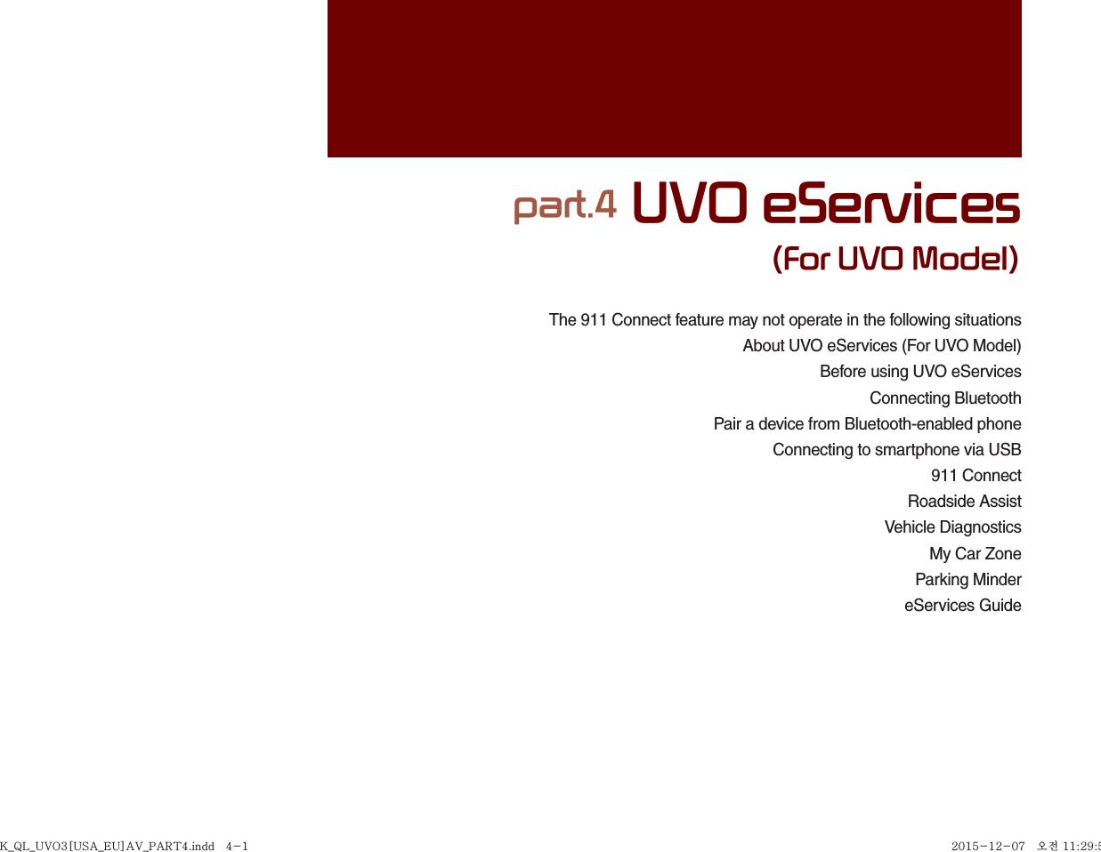 The 911 Connect feature may not operate in the following situationsAbout UVO eServices (For UVO Model)Before using UVO eServices Connecting BluetoothPair a device from Bluetooth-enabled phoneConnecting to smartphone via USB911 ConnectRoadside AssistVehicle DiagnosticsMy Car ZoneParking MindereServices Guidepart.4 UVO eServices(For UVO Model)K_QL_UVO3[USA_EU]AV_PART4.indd   4-1K_QL_UVO3[USA_EU]AV_PART4.indd   4-1 2015-12-07   오전 11:29:542015-12-07   오전 11:29:5