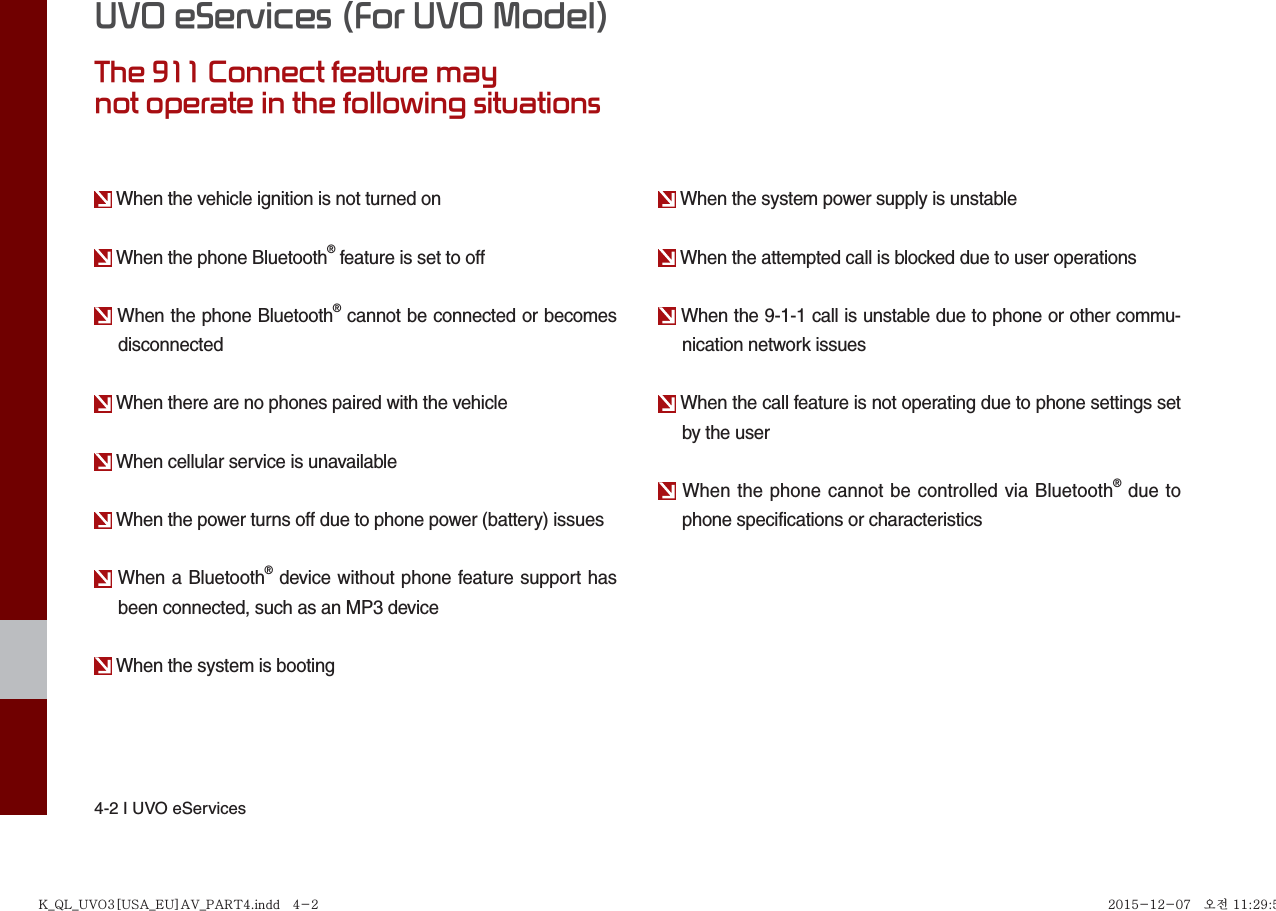 4-2 I UVO eServicesUVO eServices (For UVO Model)The 911 Connect feature maynot operate in the following situations When the vehicle ignition is not turned on When the phone Bluetooth® feature is set to off When the phone Bluetooth® cannot be connected or becomes disconnected When there are no phones paired with the vehicle When cellular service is unavailable When the power turns off due to phone power (battery) issues When a Bluetooth® device without phone feature support has been connected, such as an MP3 device When the system is booting When the system power supply is unstable When the attempted call is blocked due to user operations When the 9-1-1 call is unstable due to phone or other commu-nication network issues When the call feature is not operating due to phone settings set by the user When the phone cannot be controlled via Bluetooth® due to phone specifications or characteristicsK_QL_UVO3[USA_EU]AV_PART4.indd   4-2K_QL_UVO3[USA_EU]AV_PART4.indd   4-2 2015-12-07   오전 11:29:572015-12-07   오전 11:29:5