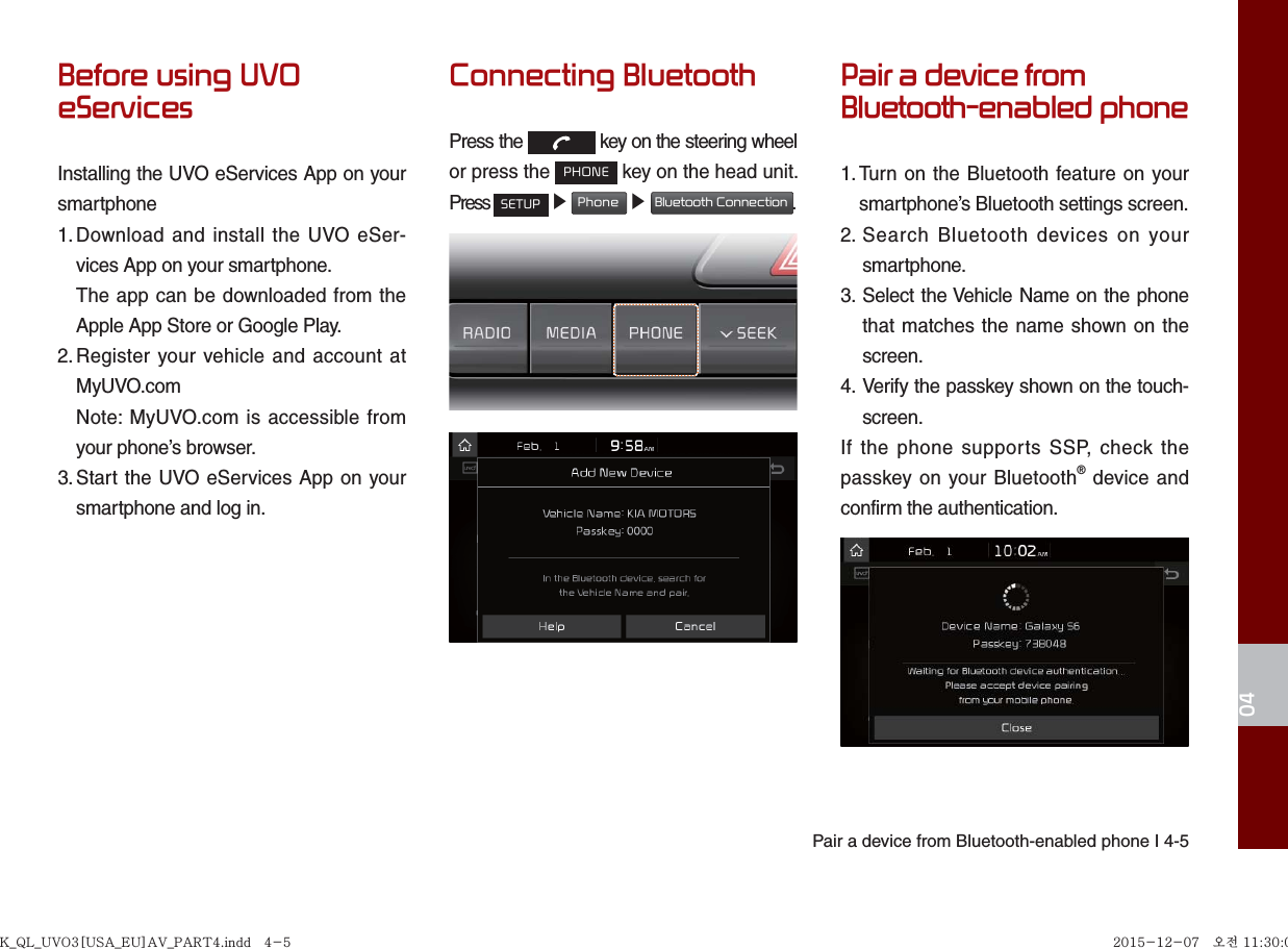 Pair a device from Bluetooth-enabled phone I 4-504Before using UVO eServicesInstalling the UVO eServices App on your smartphone1. Download and install the UVO eSer-vices App on your smartphone.    The app can be downloaded from the Apple App Store or Google Play.2. Register your vehicle and account at  MyUVO.com   Note: MyUVO.com is accessible from your phone’s browser.3. Start the UVO eServices App on your  smartphone and log in.Connecting BluetoothPress the   key on the steering wheel or press the PHONE key on the head unit.Press SETUP ▶ Phone ▶ Bluetooth Connection.Pair a device fromBluetooth-enabled phone1. Turn on the Bluetooth feature on your smartphone’s Bluetooth settings screen.2.  Search Bluetooth devices on your smartphone.3.  Select the Vehicle Name on the phone that matches the name shown on the screen.4.  Verify the passkey shown on the touch-screen.If the phone supports SSP, check the passkey on your Bluetooth® device and confirm the authentication.K_QL_UVO3[USA_EU]AV_PART4.indd   4-5K_QL_UVO3[USA_EU]AV_PART4.indd   4-5 2015-12-07   오전 11:30:022015-12-07   오전 11:30:0