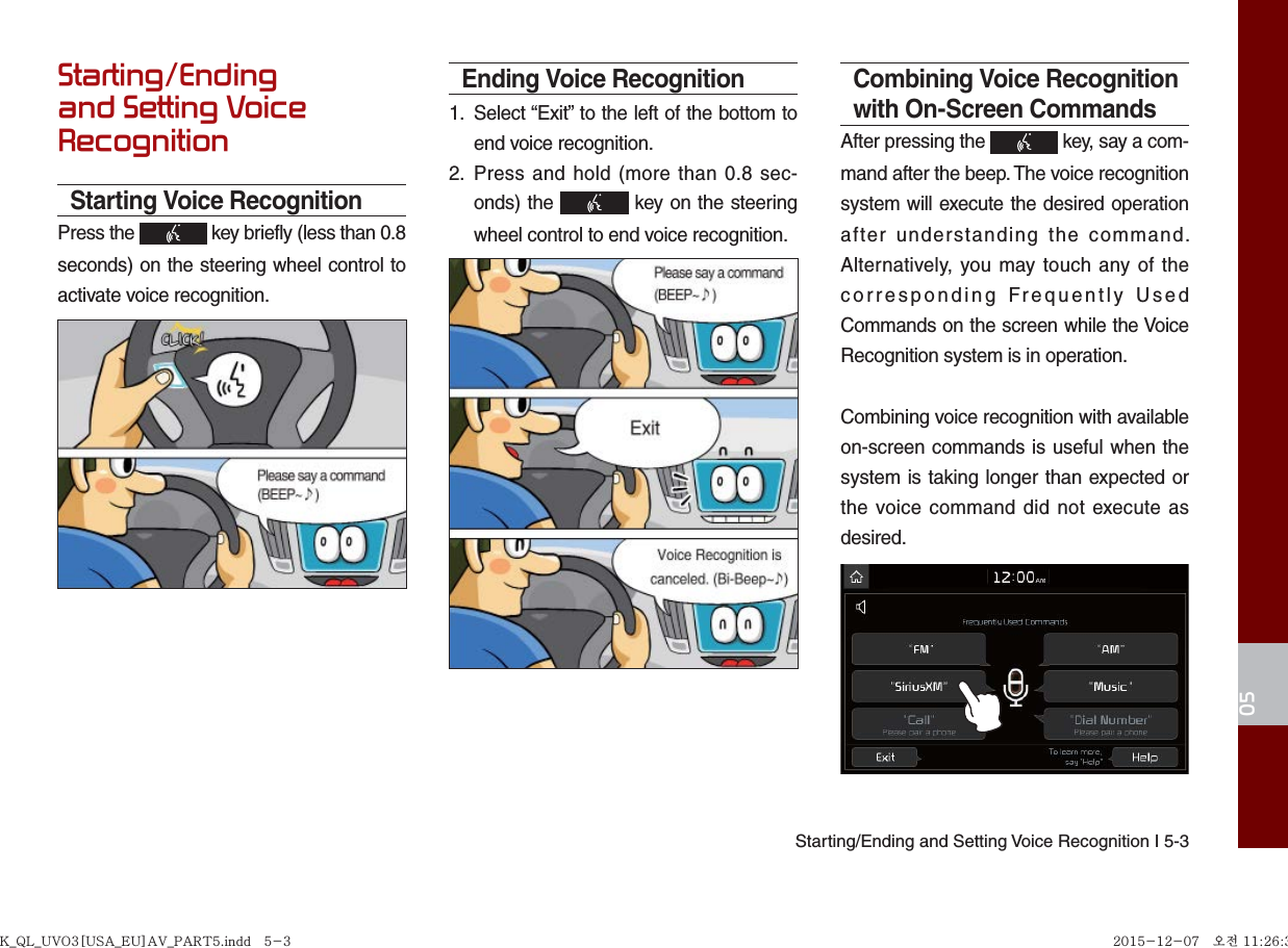 Starting/Ending and Setting Voice Recognition I 5-305Starting/Ending and Setting Voice RecognitionStarting Voice RecognitionPress the   key briefly (less than 0.8 seconds) on the steering wheel control to activate voice recognition.Ending Voice Recognition1. Select “Exit” to the left of the bottom toend voice recognition.2. Press and hold (more than 0.8 sec-onds) the   key on the steeringwheel control to end voice recognition.Combining Voice Recognition with On-Screen CommandsAfter pressing the   key, say a com-mand after the beep. The voice recognition system will execute the desired operation after understanding the command.  Alternatively, you may touch any of the corresponding Frequently Used Commands on the screen while the Voice Recognition system is in operation.Combining voice recognition with available on-screen commands is useful when the system is taking longer than expected or the voice command did not execute as desired.K_QL_UVO3[USA_EU]AV_PART5.indd   5-3K_QL_UVO3[USA_EU]AV_PART5.indd   5-3 2015-12-07   오전 11:26:352015-12-07   오전 11:26:3