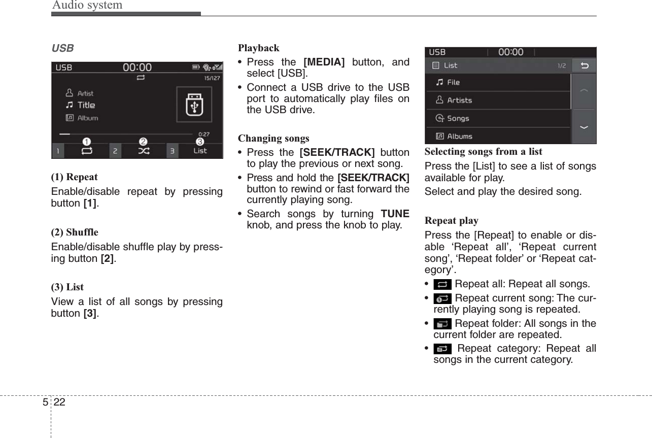 Audio system522USB(1) RepeatEnable/disable repeat by pressingbutton [1].(2) ShuffleEnable/disable shuffle play by press-ing button [2].(3) ListView a list of all songs by pressingbutton [3].Playback• Press the [MEDIA] button, andselect [USB].• Connect a USB drive to the USBport to automatically play files onthe USB drive.Changing songs• Press the [SEEK/TRACK] buttonto play the previous or next song.• Press and hold the [SEEK/TRACK]button to rewind or fast forward thecurrently playing song.• Search songs by turning TUNEknob, and press the knob to play.Selecting songs from a listPress the [List] to see a list of songsavailable for play.Select and play the desired song.Repeat playPress the [Repeat] to enable or dis-able ‘Repeat all’, ‘Repeat currentsong’, ‘Repeat folder’ or ‘Repeat cat-egory’.• Repeat all: Repeat all songs.• Repeat current song: The cur-rently playing song is repeated.• Repeat folder: All songs in thecurrent folder are repeated.• Repeat category: Repeat allsongs in the current category.