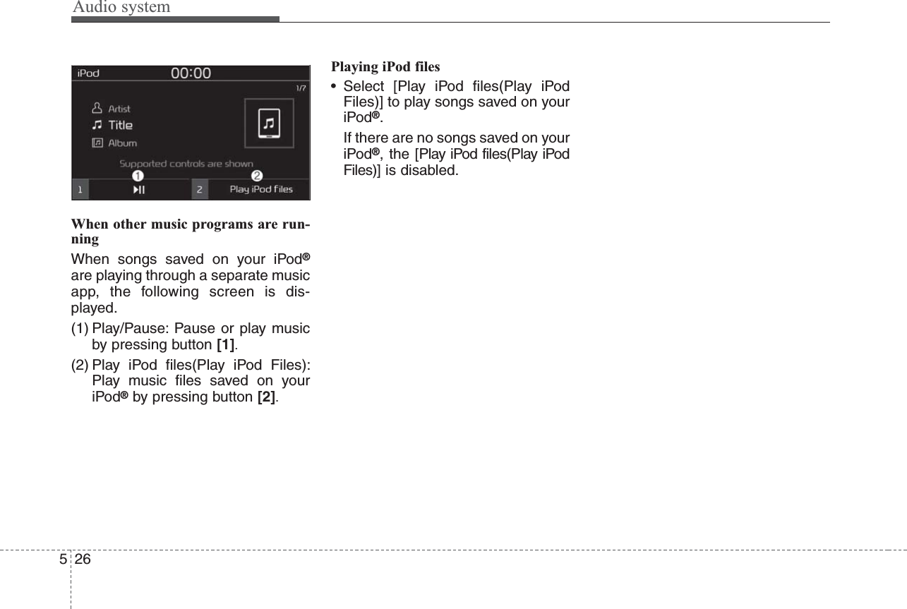 Audio system526When other music programs are run-ningWhen songs saved on your iPod®are playing through a separate musicapp, the following screen is dis-played.(1) Play/Pause: Pause or play musicby pressing button [1].(2) Play iPod files(Play iPod Files):Play music files saved on youriPod®by pressing button [2].Playing iPod files• Select [Play iPod files(Play iPodFiles)] to play songs saved on youriPod®.If there are no songs saved on youriPod®, the [Play iPod files(Play iPodFiles)] is disabled.
