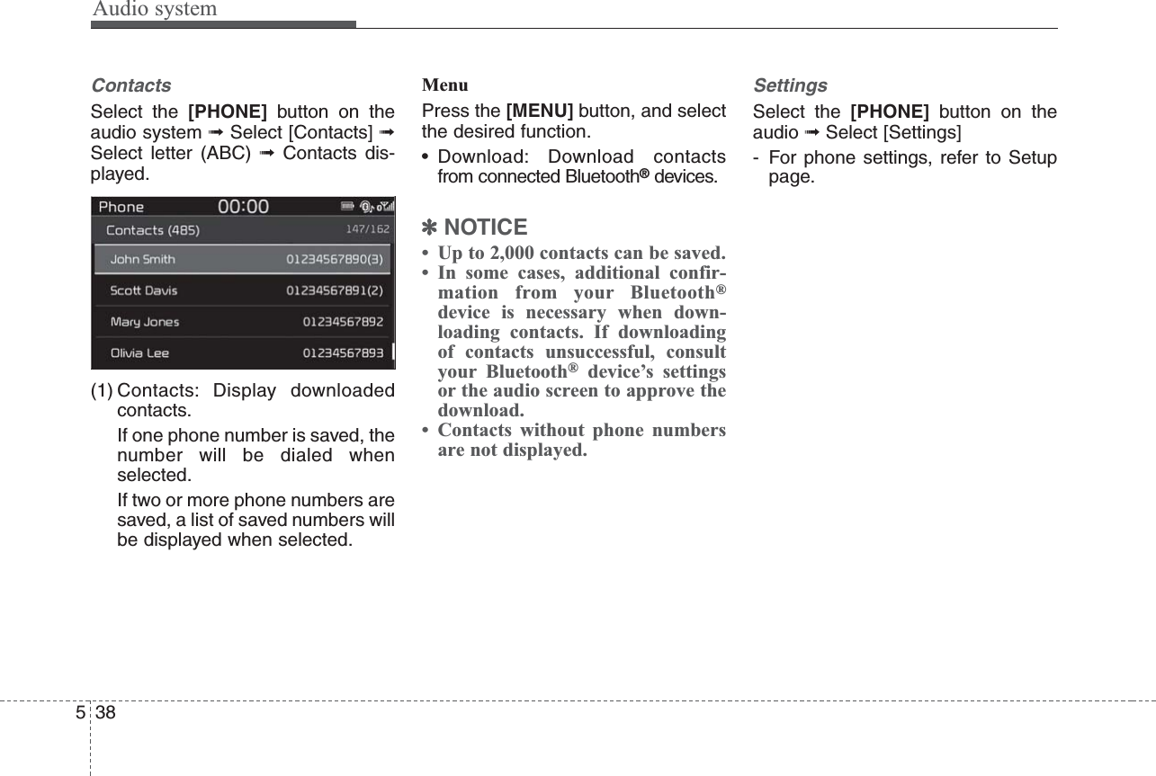 Audio system538ContactsSelect the [PHONE] button on theaudio system ➟Select [Contacts] ➟Select letter (ABC) ➟Contacts dis-played.(1) Contacts: Display downloadedcontacts.If one phone number is saved, thenumber will be dialed whenselected.If two or more phone numbers aresaved, a list of saved numbers willbe displayed when selected.MenuPress the [MENU] button, and selectthe desired function.• Download: Download contactsfrom connected Bluetooth®devices.✽NOTICE• Up to 2,000 contacts can be saved.• In some cases, additional confir-mation from your Bluetooth®device is necessary when down-loading contacts. If downloadingof contacts unsuccessful, consultyour Bluetooth®device’s settingsor the audio screen to approve thedownload.• Contacts without phone numbersare not displayed.SettingsSelect the [PHONE] button on theaudio ➟Select [Settings]- For phone settings, refer to Setuppage.