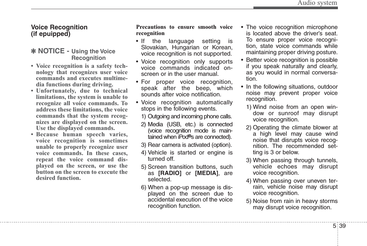 Audio system395Voice Recognition (if epuipped)✽NOTICE - Using the VoiceRecognition• Voice recognition is a safety tech-nology that recognizes user voicecommands and executes multime-dia functions during driving.• Unfortunately, due to technicallimitations, the system is unable torecognize all voice commands. Toaddress these limitations, the voicecommands that the system recog-nizes are displayed on the screen.Use the displayed commands.• Because human speech varies,voice recognition is sometimesunable to properly recognize uservoice commands. In these cases,repeat the voice command dis-played on the screen, or use thebutton on the screen to execute thedesired function.Precautions to ensure smooth voicerecognition• If the language setting isSlovakian, Hungarian or Korean,voice recognition is not supported.• Voice recognition only supportsvoice commands indicated on-screen or in the user manual.• For proper voice recognition,speak after the beep, whichsounds after voice notification.• Voice recognition automaticallystops in the following events.1) Outgoing and incoming phone calls.2) Media (USB, etc.) is connected(voice recognition mode is main-tained when iPod®s are connected).3) Rear camera is activated (option).4) Vehicle is started or engine isturned off.5) Screen transition buttons, suchas  [RADIO] or  [MEDIA], areselected.6) When a pop-up message is dis-played on the screen due toaccidental execution of the voicerecognition function.• The voice recognition microphoneis located above the driver’s seat.To ensure proper voice recogni-tion, state voice commands whilemaintaining proper driving posture.• Better voice recognition is possibleif you speak naturally and clearly,as you would in normal conversa-tion.• In the following situations, outdoornoise may prevent proper voicerecognition.1) Wind noise from an open win-dow or sunroof may disruptvoice recognition.2) Operating the climate blower ata high level may cause windnoise that disrupts voice recog-nition. The recommended set-ting is 3 or below.3) When passing through tunnels,vehicle echoes may disruptvoice recognition.4) When passing over uneven ter-rain, vehicle noise may disruptvoice recognition.5) Noise from rain in heavy stormsmay disrupt voice recognition.