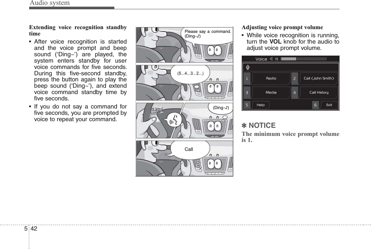 Audio system542Extending voice recognition standbytime• After voice recognition is startedand the voice prompt and beepsound (‘Ding~’) are played, thesystem enters standby for uservoice commands for five seconds.During this five-second standby,press the button again to play thebeep sound (‘Ding~’), and extendvoice command standby time byfive seconds.• If you do not say a command forfive seconds, you are prompted byvoice to repeat your command.Adjusting voice prompt volume• While voice recognition is running,turn the VOL knob for the audio toadjust voice prompt volume.✽NOTICEThe minimum voice prompt volumeis 1.(Ding~♪)CallPlease say a command.(Ding~♪)