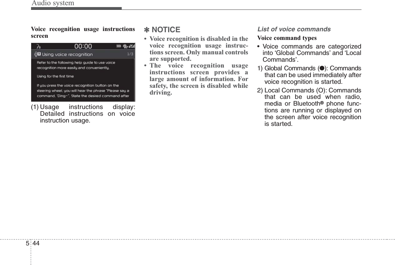 Audio system544Voice recognition usage instructionsscreen(1) Usage instructions display:Detailed instructions on voiceinstruction usage.✽NOTICE• Voice recognition is disabled in thevoice recognition usage instruc-tions screen. Only manual controlsare supported.• The voice recognition usageinstructions screen provides alarge amount of information. Forsafety, the screen is disabled whiledriving.List of voice commandsVoice command types• Voice commands are categorizedinto ‘Global Commands’ and ‘LocalCommands’.1) Global Commands (●): Commandsthat can be used immediately aftervoice recognition is started.2) Local Commands (O): Commandsthat can be used when radio,media or Bluetooth®phone func-tions are running or displayed onthe screen after voice recognitionis started.