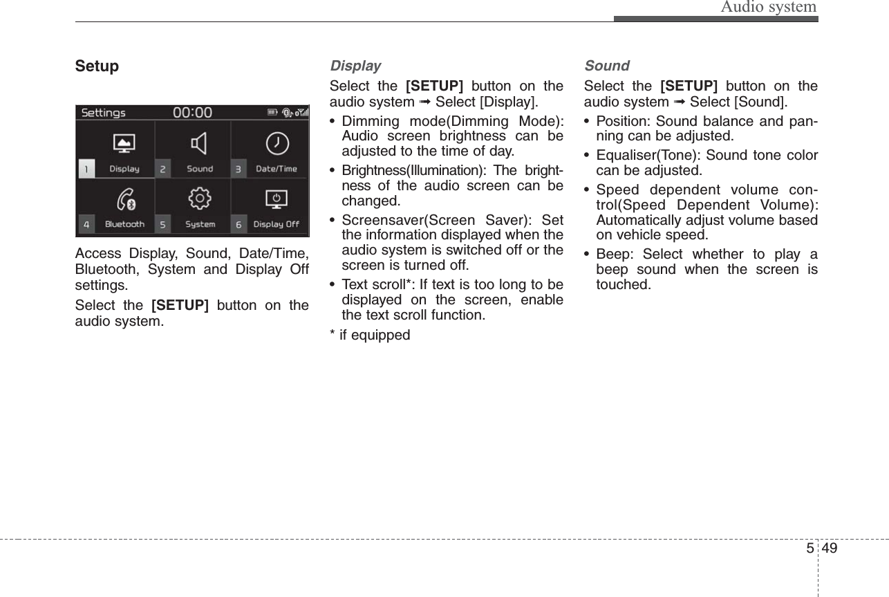 Audio system495SetupAccess Display, Sound, Date/Time,Bluetooth, System and Display Offsettings.Select the [SETUP] button on theaudio system.Display Select the [SETUP] button on theaudio system ➟Select [Display].• Dimming mode(Dimming Mode):Audio screen brightness can beadjusted to the time of day.• Brightness(Illumination): The bright-ness of the audio screen can bechanged.• Screensaver(Screen Saver): Setthe information displayed when theaudio system is switched off or thescreen is turned off.• Text scroll*: If text is too long to bedisplayed on the screen, enablethe text scroll function.* if equippedSound Select the [SETUP] button on theaudio system ➟Select [Sound].• Position: Sound balance and pan-ning can be adjusted.• Equaliser(Tone): Sound tone colorcan be adjusted.• Speed dependent volume con-trol(Speed Dependent Volume):Automatically adjust volume basedon vehicle speed.• Beep: Select whether to play abeep sound when the screen istouched.