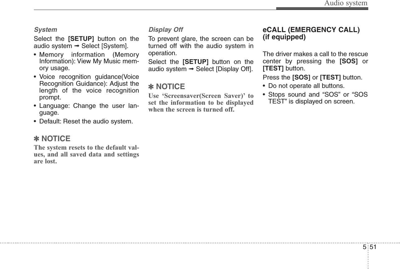 Audio system515SystemSelect the [SETUP] button on theaudio system ➟Select [System].• Memory information (MemoryInformation): View My Music mem-ory usage.• Voice recognition guidance(VoiceRecognition Guidance): Adjust thelength of the voice recognitionprompt.• Language: Change the user lan-guage.• Default: Reset the audio system.✽NOTICEThe system resets to the default val-ues, and all saved data and settingsare lost.Display OffTo prevent glare, the screen can beturned off with the audio system inoperation.Select the [SETUP] button on theaudio system ➟Select [Display Off].✽NOTICEUse ‘Screensaver(Screen Saver)’ toset the information to be displayedwhen the screen is turned off.eCALL (EMERGENCY CALL)(if equipped)The driver makes a call to the rescuecenter by pressing the [SOS] or[TEST] button. Press the [SOS] or [TEST] button.• Do not operate all buttons.• Stops sound and “SOS” or “SOSTEST” is displayed on screen.