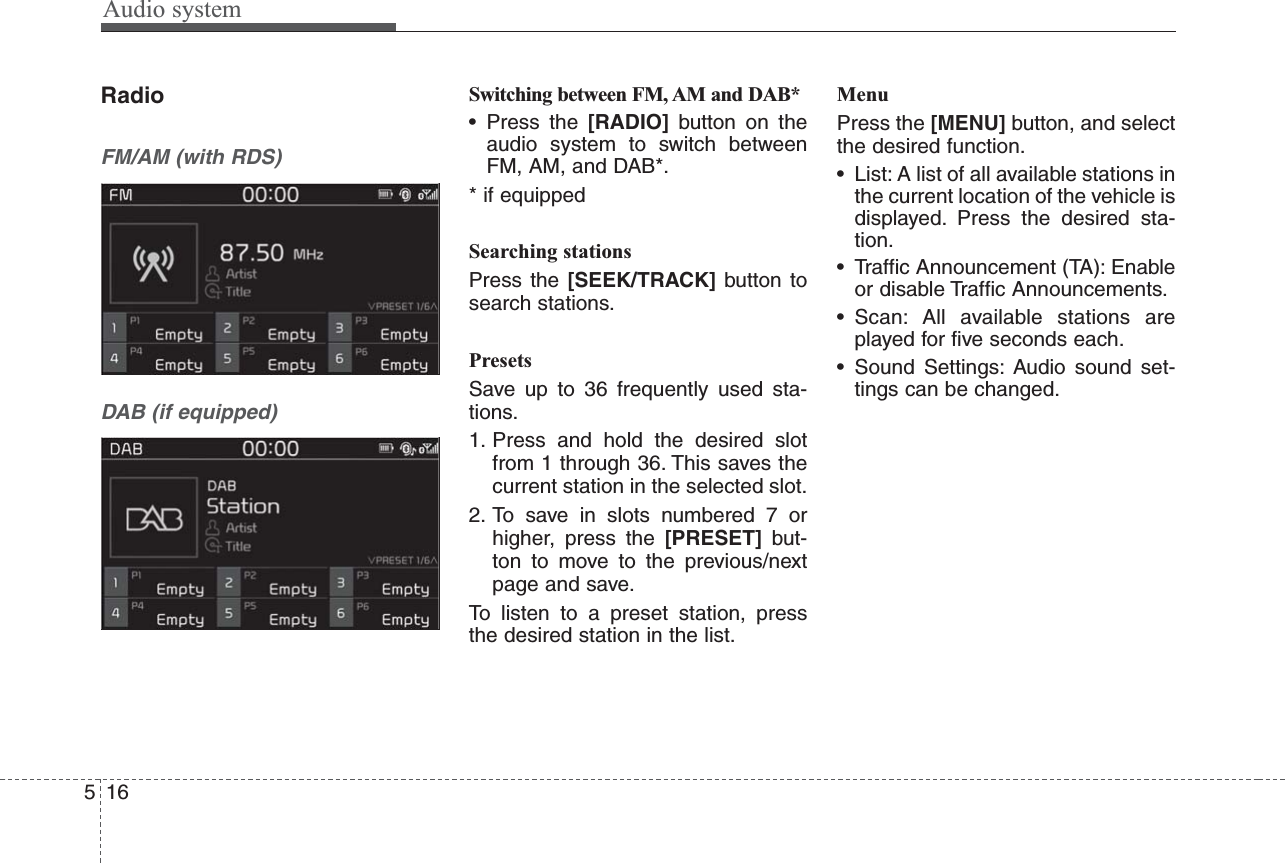 Audio system516RadioFM/AM (with RDS)DAB (if equipped)Switching between FM, AM and DAB*• Press the [RADIO] button on theaudio system to switch betweenFM, AM, and DAB*.* if equippedSearching stationsPress the [SEEK/TRACK] button tosearch stations.PresetsSave up to 36 frequently used sta-tions.1. Press and hold the desired slotfrom 1 through 36. This saves thecurrent station in the selected slot.2. To save in slots numbered 7 orhigher, press the [PRESET] but-ton to move to the previous/nextpage and save. To listen to a preset station, pressthe desired station in the list.MenuPress the [MENU] button, and selectthe desired function.• List: A list of all available stations inthe current location of the vehicle isdisplayed. Press the desired sta-tion.• Traffic Announcement (TA): Enableor disable Traffic Announcements.• Scan: All available stations areplayed for five seconds each.• Sound Settings: Audio sound set-tings can be changed.