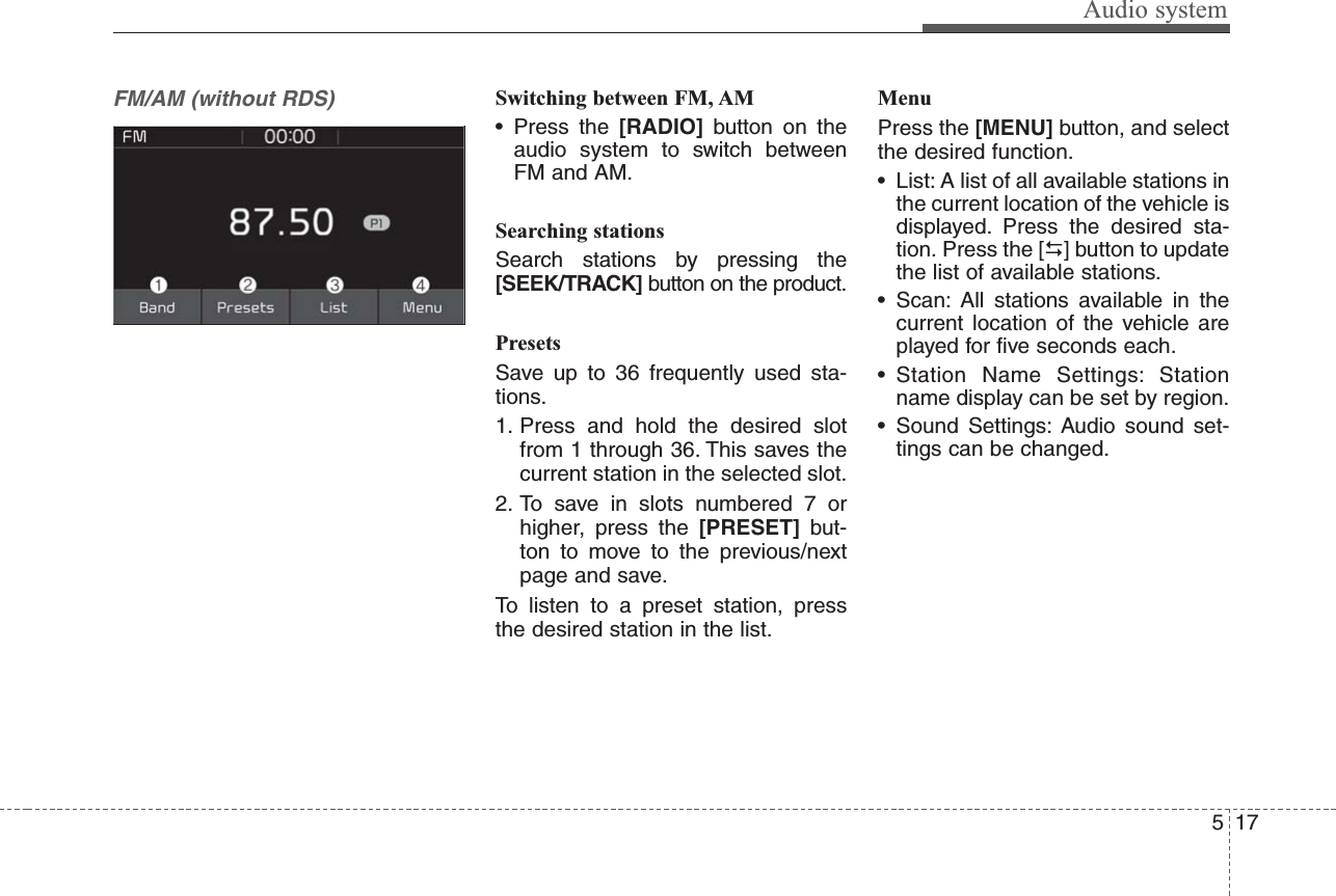 Audio system175FM/AM (without RDS)Switching between FM, AM• Press the [RADIO]  button on theaudio system to switch betweenFM and AM.Searching stationsSearch stations by pressing the[SEEK/TRACK] button on the product.PresetsSave up to 36 frequently used sta-tions.1. Press and hold the desired slotfrom 1 through 36. This saves thecurrent station in the selected slot.2. To save in slots numbered 7 orhigher, press the [PRESET]  but-ton to move to the previous/nextpage and save. To listen to a preset station, pressthe desired station in the list.MenuPress the [MENU] button, and selectthe desired function.• List: A list of all available stations inthe current location of the vehicle isdisplayed. Press the desired sta-tion. Press the [] button to updatethe list of available stations.• Scan: All stations available in thecurrent location of the vehicle areplayed for five seconds each.• Station Name Settings: Stationname display can be set by region.• Sound Settings: Audio sound set-tings can be changed.