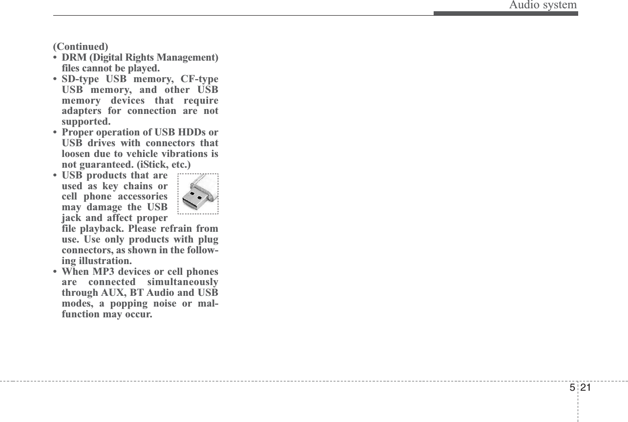 Audio system215(Continued)• DRM (Digital Rights Management)files cannot be played.• SD-type USB memory, CF-typeUSB memory, and other USBmemory devices that requireadapters for connection are notsupported.• Proper operation of USB HDDs orUSB drives with connectors thatloosen due to vehicle vibrations isnot guaranteed. (iStick, etc.)• USB products that areused as key chains orcell phone accessoriesmay damage the USBjack and affect properfile playback. Please refrain fromuse. Use only products with plugconnectors, as shown in the follow-ing illustration.• When MP3 devices or cell phonesare connected simultaneouslythrough AUX, BT Audio and USBmodes, a popping noise or mal-function may occur.