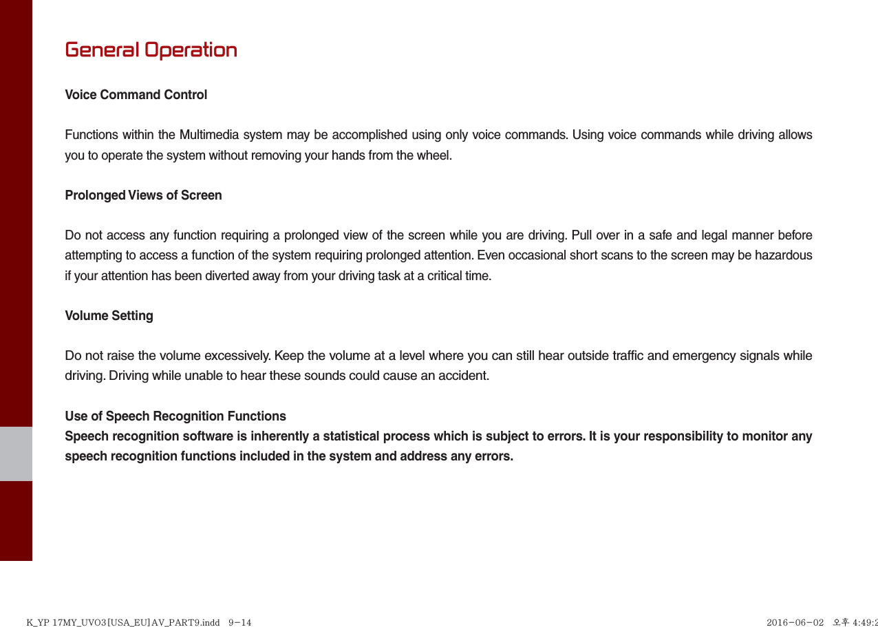 General OperationVoice Command ControlFunctions within the Multimedia system may be accomplished using only voice commands. Using voice commands while driving allows you to operate the system without removing your hands from the wheel.Prolonged Views of ScreenDo not access any function requiring a prolonged view of the screen while you are driving. Pull over in a safe and legal manner before attempting to access a function of the system requiring prolonged attention. Even occasional short scans to the screen may be hazardous if your attention has been diverted away from your driving task at a critical time.Volume SettingDo not raise the volume excessively. Keep the volume at a level where you can still hear outside traffic and emergency signals while driving. Driving while unable to hear these sounds could cause an accident.Use of Speech Recognition FunctionsSpeech recognition software is inherently a statistical process which is subject to errors. It is your responsibility to monitor any speech recognition functions included in the system and address any errors.K_YP 17MY_UVO3[USA_EU]AV_PART9.indd   9-14K_YP 17MY_UVO3[USA_EU]AV_PART9.indd   9-14 2016-06-02   오후 4:49:242016-06-02   오후 4:49:2