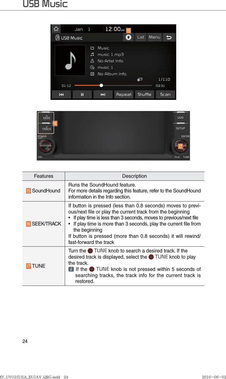 24Features Description SoundHoundRuns the SoundHound feature.For more details regarding this feature, refer to the SoundHound information in the Info section. SEEK/TRACKIf button is pressed (less than 0.8 seconds) moves to previ-ous/next file or play the current track from the beginning •  If play time is less than 3 seconds, moves to previous/next file•  If play time is more than 3 seconds, play the current file from the beginningIf button is pressed (more than 0.8 seconds) it will rewind/fast-forward the track TUNETurn the   TUNE knob to search a desired track. If the desired track is displayed, select the   TUNE knob to play the track.  If the   TUNE knob is not pressed within 5 seconds of searching tracks, the track info for the current track is restored.USB MusicK_YP 17MY_UVO3[USA_EU]AV_QRG.indd   24MY_UVO3[USA_EU]AV_QRG.indd   24 2016-06-02   오후 4:50:162016-06-02 
