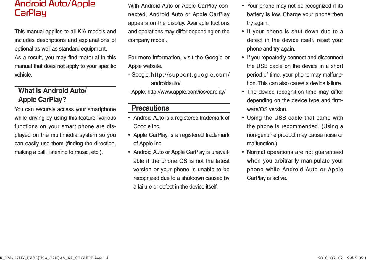Android Auto/Apple CarPlayThis manual applies to all KIA models and includes descriptions and explanations of optional as well as standard equipment.As a result, you may find material in this manual that does not apply to your specific vehicle.What is Android Auto/Apple CarPlay?You can securely access your smartphone while driving by using this feature. Various functions on your smart phone are dis-played on the multimedia system so you can easily use them (finding the direction, making a call, listening to music, etc.).With Android Auto or Apple CarPlay con-nected, Android Auto or Apple CarPlay appears on the display. Available fuctions and operations may differ depending on the company model.For more information, visit the Google or Apple website.- Google:  http://support.google.com/ androidauto/- Apple: http://www.apple.com/ios/carplay/Precautions•  Android Auto is a registered trademark of Google Inc.•  Apple CarPlay is a registered trademark of Apple Inc.•  Android Auto or Apple CarPlay is unavail-able if the phone OS is not the latest version or your phone is unable to be recognized due to a shutdown caused by a failure or defect in the device itself.•  Your phone may not be recognized if its battery is low. Charge your phone then try again.•  If your phone is shut down due to a defect in the device itself, reset your phone and try again.•  If you repeatedly connect and disconnect the USB cable on the device in a short period of time, your phone may malfunc-tion. This can also cause a device failure.•  The device recognition time may differ depending on the device type and firm-ware/OS version.•  Using the USB cable that came with the phone is recommended. (Using a non-genuine product may cause noise or malfunction.)•  Normal operations are not guaranteed when you arbitrarily manipulate your phone while Android Auto or Apple CarPlay is active.K_UMa 17MY_UVO3[USA_CAN]AV_AA_CP GUIDE.indd   4K_UMa 17MY_UVO3[USA_CAN]AV_AA_CP GUIDE.indd   4 2016-06-02   오후 5:05:152016-06-02   오후 5:05:1