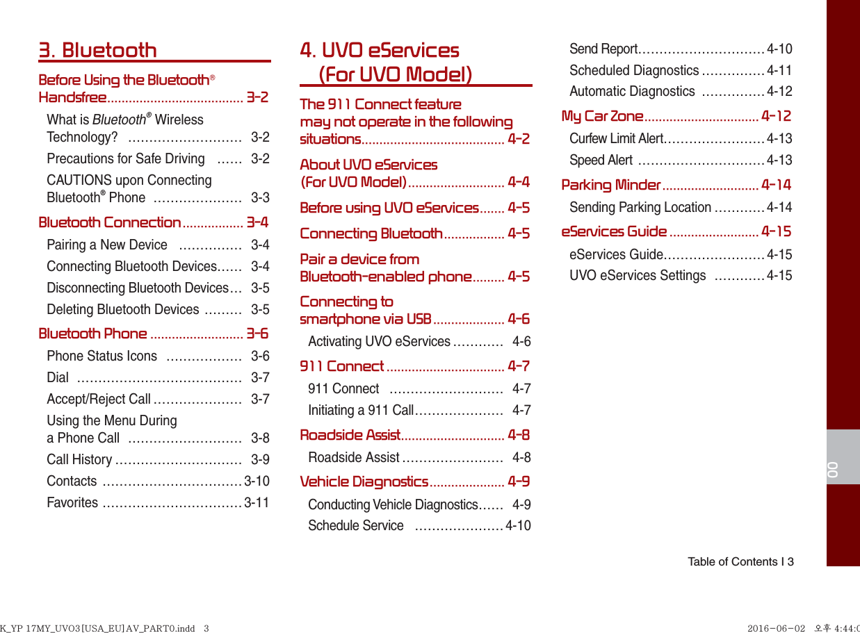  Table of Contents I 3003. BluetoothBefore Using the Bluetooth® Handsfree ...................................... 3-2What is Bluetooth® Wireless Technology? ……………………… 3-2Precautions for Safe Driving  …… 3-2CAUTIONS upon Connecting Bluetooth® Phone  ………………… 3-3Bluetooth Connection ................. 3-4Pairing a New Device  …………… 3-4Connecting Bluetooth Devices…… 3-4Disconnecting Bluetooth Devices … 3-5Deleting Bluetooth Devices ……… 3-5Bluetooth Phone .......................... 3-6Phone Status Icons  ……………… 3-6Dial ………………………………… 3-7Accept/Reject Call ………………… 3-7Using the Menu During a Phone Call  ……………………… 3-8Call History ………………………… 3-9Contacts ……………………………3-10Favorites …………………………… 3-114.  UVO eServices(For UVO Model)The 911 Connect feature may not operate in the following situations ........................................ 4-2About UVO eServices (For UVO Model) ........................... 4-4Before using UVO eServices ....... 4-5Connecting Bluetooth ................. 4-5Pair a device from Bluetooth-enabled phone ......... 4-5Connecting to smartphone via USB .................... 4-6Activating UVO eServices ………… 4-6911 Connect ................................. 4-7911 Connect  ……………………… 4-7Initiating a 911 Call ………………… 4-7Roadside Assist ............................. 4-8Roadside Assist …………………… 4-8Vehicle Diagnostics ..................... 4-9Conducting Vehicle Diagnostics …… 4-9Schedule Service  ………………… 4-10Send Report …………………………4-10Scheduled Diagnostics ……………4-11Automatic Diagnostics  …………… 4-12My Car Zone ................................ 4-12Curfew Limit Alert …………………… 4-13Speed Alert  ………………………… 4-13Parking Minder ........................... 4-14Sending Parking Location ………… 4-14eServices Guide ......................... 4-15eServices Guide……………………4-15UVO eServices Settings  …………4-15K_YP 17MY_UVO3[USA_EU]AV_PART0.indd   3K_YP 17MY_UVO3[USA_EU]AV_PART0.indd   3 2016-06-02   오후 4:44:052016-06-02   오후 4:44:0