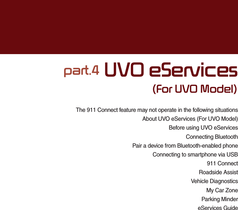 The 911 Connect feature may not operate in the following situationsAbout UVO eServices (For UVO Model)Before using UVO eServices Connecting BluetoothPair a device from Bluetooth-enabled phoneConnecting to smartphone via USB911 ConnectRoadside AssistVehicle DiagnosticsMy Car ZoneParking MindereServices Guidepart.4 UVO eServices(For UVO Model)