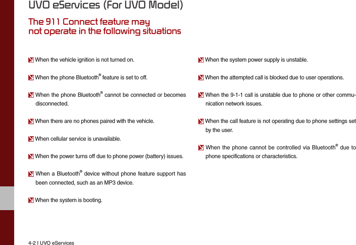 4-2 I UVO eServicesUVO eServices (For UVO Model)The 911 Connect feature maynot operate in the following situations When the vehicle ignition is not turned on. When the phone Bluetooth® feature is set to off. When the phone Bluetooth® cannot be connected or becomes disconnected. When there are no phones paired with the vehicle. When cellular service is unavailable. When the power turns off due to phone power (battery) issues. When a Bluetooth® device without phone feature support has been connected, such as an MP3 device. When the system is booting. When the system power supply is unstable. When the attempted call is blocked due to user operations. When the 9-1-1 call is unstable due to phone or other commu-nication network issues. When the call feature is not operating due to phone settings set by the user. When the phone cannot be controlled via Bluetooth® due to phone specifications or characteristics.