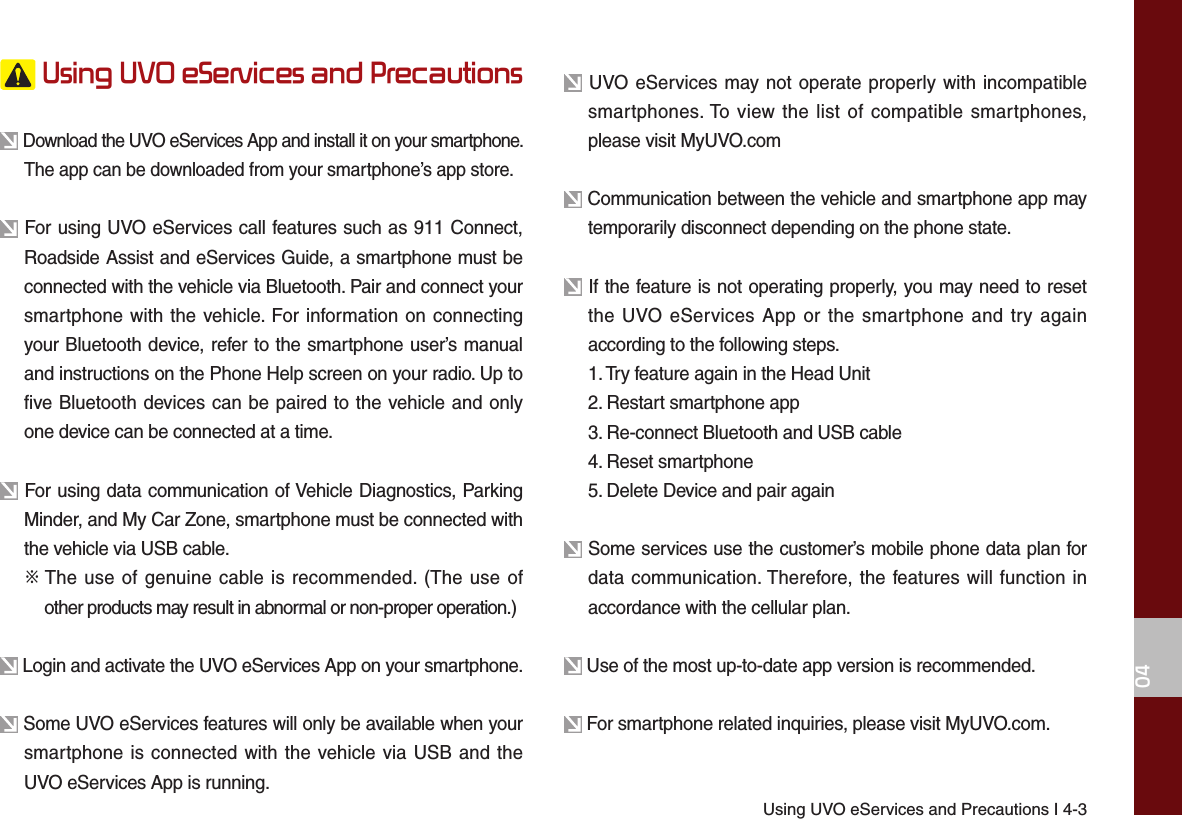 Using UVO eServices and Precautions I 4-304 Using UVO eServices and Precautions Download the UVO eServices App and install it on your smartphone. The app can be downloaded from your smartphone’s app store. For using UVO eServices call features such as 911 Connect, Roadside Assist and eServices Guide, a smartphone must be connected with the vehicle via Bluetooth. Pair and connect your smartphone with the vehicle. For information on connecting your Bluetooth device, refer to the smartphone user’s manual and instructions on the Phone Help screen on your radio. Up to five Bluetooth devices can be paired to the vehicle and only one device can be connected at a time. For using data communication of Vehicle Diagnostics, Parking Minder, and My Car Zone, smartphone must be connected with the vehicle via USB cable.  ※  The use of genuine cable is recommended. (The use of other products may result in abnormal or non-proper operation.) Login and activate the UVO eServices App on your smartphone. Some UVO eServices features will only be available when your smartphone is connected with the vehicle via USB and the UVO eServices App is running. UVO eServices may not operate properly with incompatible smartphones. To view the list of compatible smartphones, please visit MyUVO.com Communication between the vehicle and smartphone app may temporarily disconnect depending on the phone state. If the feature is not operating properly, you may need to reset the UVO eServices App or the smartphone and try again according to the following steps.1. Try feature again in the Head Unit2. Restart smartphone app3. Re-connect Bluetooth and USB cable4. Reset smartphone5. Delete Device and pair again Some services use the customer’s mobile phone data plan for data communication. Therefore, the features will function in accordance with the cellular plan. Use of the most up-to-date app version is recommended. For smartphone related inquiries, please visit MyUVO.com.