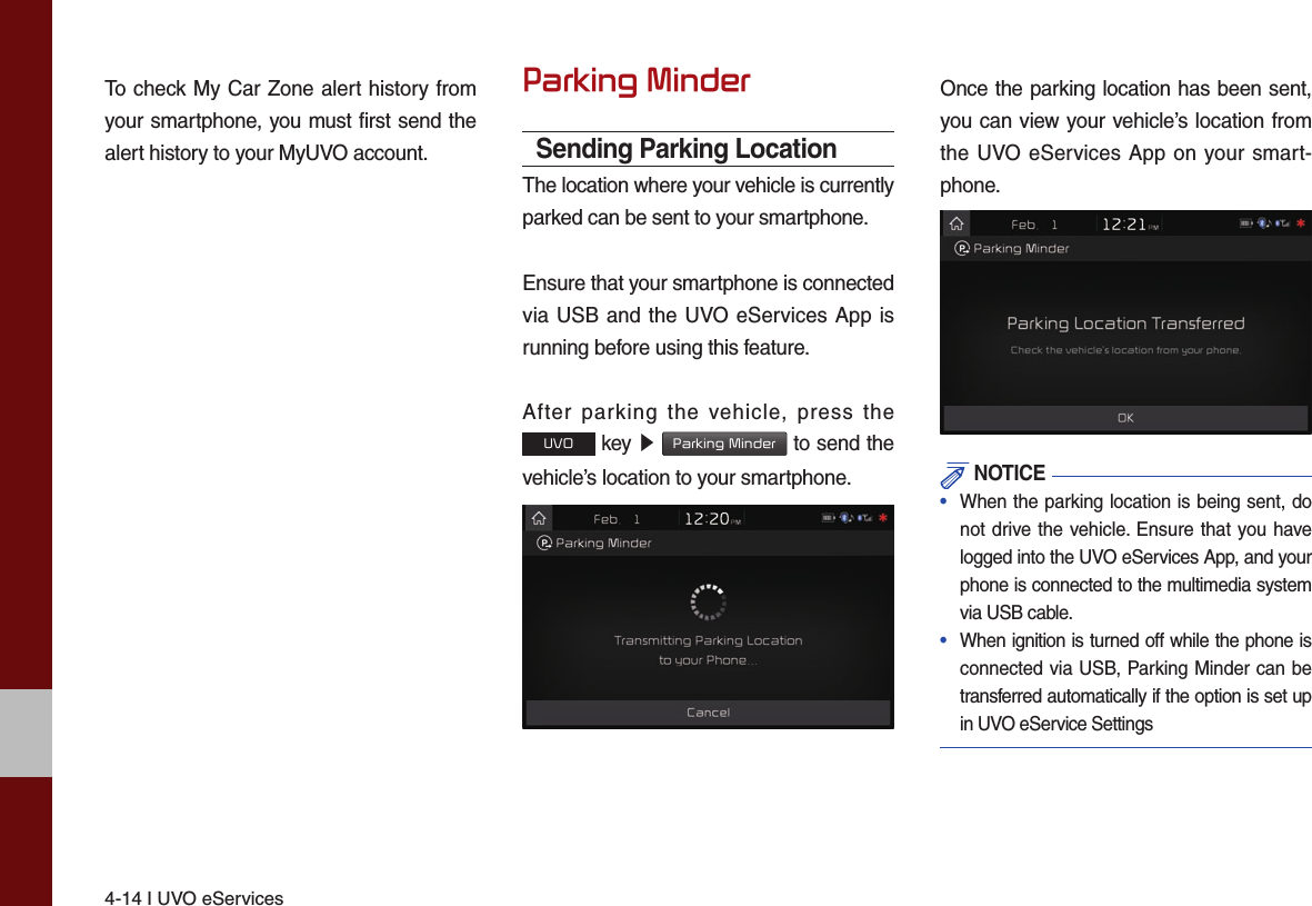 4-14 I UVO eServicesTo check My Car Zone alert history from your smartphone, you must first send the alert history to your MyUVO account.Parking MinderSending Parking LocationThe location where your vehicle is currently parked can be sent to your smartphone.Ensure that your smartphone is connected via USB and the UVO eServices App is running before using this feature.After parking the vehicle, press the UVO key ▶ Parking Minder to send the vehicle’s location to your smartphone.Once the parking location has been sent, you can view your vehicle’s location from the UVO eServices App on your smart-phone. NOTICE•  When the parking location is being sent, do not drive the vehicle. Ensure that you have logged into the UVO eServices App, and your phone is connected to the multimedia system via USB cable.•  When ignition is turned off while the phone is connected via USB, Parking Minder can be transferred automatically if the option is set up in UVO eService Settings