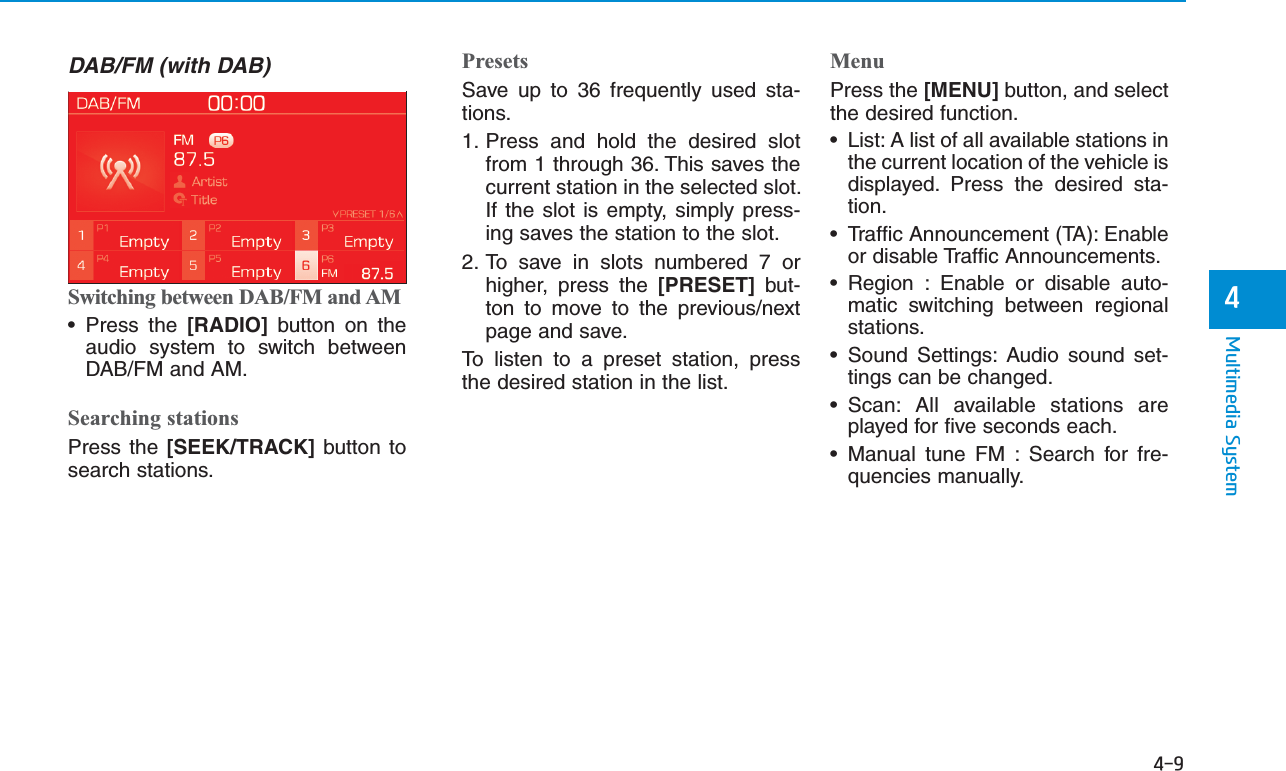 4-9Multimedia System4DAB/FM (with DAB)Switching between DAB/FM and AM• Press the [RADIO] button on theaudio system to switch betweenDAB/FM and AM.Searching stationsPress the [SEEK/TRACK] button tosearch stations.PresetsSave up to 36 frequently used sta-tions.1. Press and hold the desired slotfrom 1 through 36. This saves thecurrent station in the selected slot.If the slot is empty, simply press-ing saves the station to the slot.2. To save in slots numbered 7 orhigher, press the [PRESET] but-ton to move to the previous/nextpage and save. To listen to a preset station, pressthe desired station in the list.MenuPress the [MENU] button, and selectthe desired function.• List: A list of all available stations inthe current location of the vehicle isdisplayed. Press the desired sta-tion.• Traffic Announcement (TA): Enableor disable Traffic Announcements.• Region : Enable or disable auto-matic switching between regionalstations.• Sound Settings: Audio sound set-tings can be changed.• Scan: All available stations areplayed for five seconds each.• Manual tune FM : Search for fre-quencies manually.