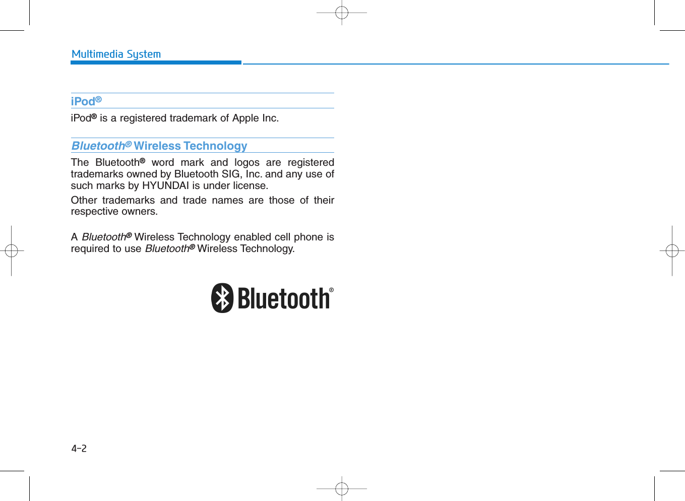 4-2Multimedia SystemiPod®iPod®is a registered trademark of Apple Inc.Bluetooth®Wireless TechnologyThe Bluetooth®word mark and logos are registeredtrademarks owned by Bluetooth SIG, Inc. and any use ofsuch marks by HYUNDAI is under license.Other trademarks and trade names are those of theirrespective owners.A Bluetooth®Wireless Technology enabled cell phone isrequired to use Bluetooth®Wireless Technology.