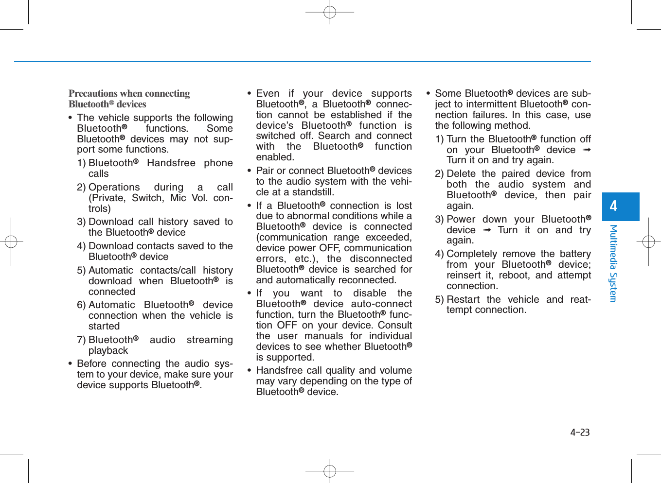 4-23Multimedia System4Precautions when connectingBluetooth®devices• The vehicle supports the followingBluetooth®functions. SomeBluetooth®devices may not sup-port some functions.1) Bluetooth®Handsfree phonecalls2) Operations during a call(Private, Switch, Mic Vol. con-trols)3) Download call history saved tothe Bluetooth®device4) Download contacts saved to theBluetooth®device5) Automatic contacts/call historydownload when Bluetooth®isconnected6) Automatic Bluetooth®deviceconnection when the vehicle isstarted7) Bluetooth®audio streamingplayback• Before connecting the audio sys-tem to your device, make sure yourdevice supports Bluetooth®.• Even if your device supportsBluetooth®, a Bluetooth®connec-tion cannot be established if thedevice’s Bluetooth®function isswitched off. Search and connectwith the Bluetooth®functionenabled.• Pair or connect Bluetooth®devicesto the audio system with the vehi-cle at a standstill.• If a Bluetooth®connection is lostdue to abnormal conditions while aBluetooth®device is connected(communication range exceeded,device power OFF, communicationerrors, etc.), the disconnectedBluetooth®device is searched forand automatically reconnected.• If you want to disable theBluetooth®device auto-connectfunction, turn the Bluetooth®func-tion OFF on your device. Consultthe user manuals for individualdevices to see whether Bluetooth®is supported.• Handsfree call quality and volumemay vary depending on the type ofBluetooth®device.• Some Bluetooth®devices are sub-ject to intermittent Bluetooth®con-nection failures. In this case, usethe following method.1) Turn the Bluetooth®function offon your Bluetooth®device  ➟Turn it on and try again.2) Delete the paired device fromboth the audio system andBluetooth®device, then pairagain.3) Power down your Bluetooth®device  ➟Turn it on and tryagain.4) Completely remove the batteryfrom your Bluetooth®device;reinsert it, reboot, and attemptconnection.5) Restart the vehicle and reat-tempt connection.