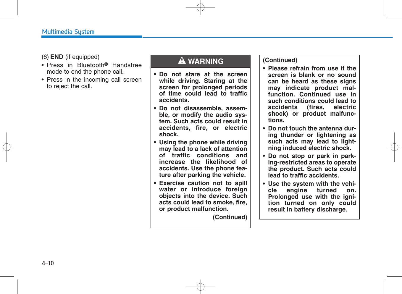 (6) END (if equipped)• Press in Bluetooth®Handsfreemode to end the phone call.• Press in the incoming call screento reject the call.4-10Multimedia System• Do not stare at the screenwhile driving. Staring at thescreen for prolonged periodsof time could lead to trafficaccidents.• Do not disassemble, assem-ble, or modify the audio sys-tem. Such acts could result inaccidents, fire, or electricshock.• Using the phone while drivingmay lead to a lack of attentionof traffic conditions andincrease the likelihood ofaccidents. Use the phone fea-ture after parking the vehicle.• Exercise caution not to spillwater or introduce foreignobjects into the device. Suchacts could lead to smoke, fire,or product malfunction.(Continued)WARNING (Continued)• Please refrain from use if thescreen is blank or no soundcan be heard as these signsmay indicate product mal-function. Continued use insuch conditions could lead toaccidents (fires, electricshock) or product malfunc-tions.• Do not touch the antenna dur-ing thunder or lightening assuch acts may lead to light-ning induced electric shock.• Do not stop or park in park-ing-restricted areas to operatethe product. Such acts couldlead to traffic accidents.• Use the system with the vehi-cle engine turned on.Prolonged use with the igni-tion turned on only couldresult in battery discharge.
