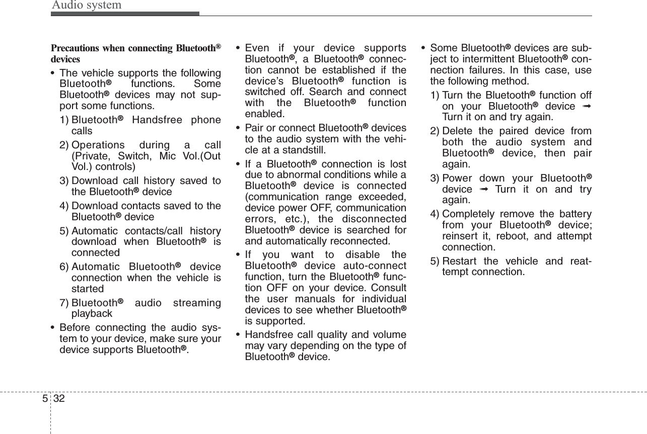 Audio system532Precautions when connecting Bluetooth®devices• The vehicle supports the followingBluetooth®functions. SomeBluetooth®devices may not sup-port some functions.1) Bluetooth®Handsfree phonecalls2) Operations during a call(Private, Switch, Mic Vol.(OutVol.) controls)3) Download call history saved tothe Bluetooth®device4) Download contacts saved to theBluetooth®device5) Automatic contacts/call historydownload when Bluetooth®isconnected6) Automatic Bluetooth®deviceconnection when the vehicle isstarted7) Bluetooth®audio streamingplayback• Before connecting the audio sys-tem to your device, make sure yourdevice supports Bluetooth®.• Even if your device supportsBluetooth®, a Bluetooth®connec-tion cannot be established if thedevice’s Bluetooth®function isswitched off. Search and connectwith the Bluetooth®functionenabled.• Pair or connect Bluetooth®devicesto the audio system with the vehi-cle at a standstill.• If a Bluetooth®connection is lostdue to abnormal conditions while aBluetooth®device is connected(communication range exceeded,device power OFF, communicationerrors, etc.), the disconnectedBluetooth®device is searched forand automatically reconnected.• If you want to disable theBluetooth®device auto-connectfunction, turn the Bluetooth®func-tion OFF on your device. Consultthe user manuals for individualdevices to see whether Bluetooth®is supported.• Handsfree call quality and volumemay vary depending on the type ofBluetooth®device.• Some Bluetooth®devices are sub-ject to intermittent Bluetooth®con-nection failures. In this case, usethe following method.1) Turn the Bluetooth®function offon your Bluetooth®device  ➟Turn it on and try again.2) Delete the paired device fromboth the audio system andBluetooth®device, then pairagain.3) Power down your Bluetooth®device  ➟Turn it on and tryagain.4) Completely remove the batteryfrom your Bluetooth®device;reinsert it, reboot, and attemptconnection.5) Restart the vehicle and reat-tempt connection.