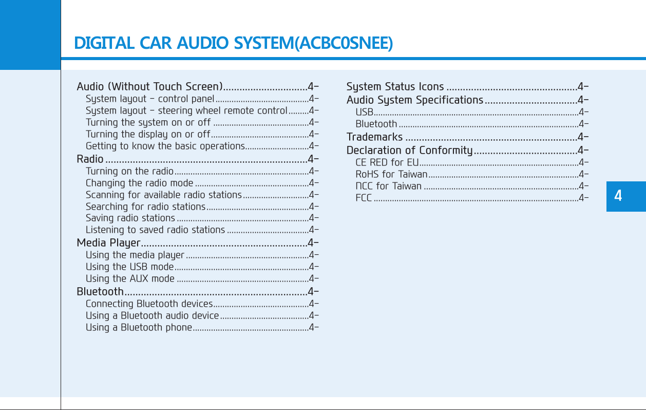 DIGITAL CAR AUDIO SYSTEM(ACBC0SNEE)Audio (Without Touch Screen)...............................4-System layout - control panel.........................................4-System layout - steering wheel remote control.........4-Turning the system on or off ..........................................4-Turning the display on or off...........................................4-Getting to know the basic operations............................4-Radio ..........................................................................4-Turning on the radio...........................................................4-Changing the radio mode ..................................................4-Scanning for available radio stations.............................4-Searching for radio stations.............................................4-Saving radio stations ..........................................................4-Listening to saved radio stations ....................................4-Media Player.............................................................4-Using the media player ......................................................4-Using the USB mode...........................................................4-Using the AUX mode ..........................................................4-Bluetooth...................................................................4-Connecting Bluetooth devices..........................................4-Using a Bluetooth audio device.......................................4-Using a Bluetooth phone...................................................4-System Status Icons ................................................4-Audio System Specifications..................................4-USB..........................................................................................4-Bluetooth ...............................................................................4-Trademarks ...............................................................4-Declaration of Conformity......................................4-CE RED for EU......................................................................4-RoHS for Taiwan..................................................................4-NCC for Taiwan ....................................................................4-FCC ..........................................................................................4- 4