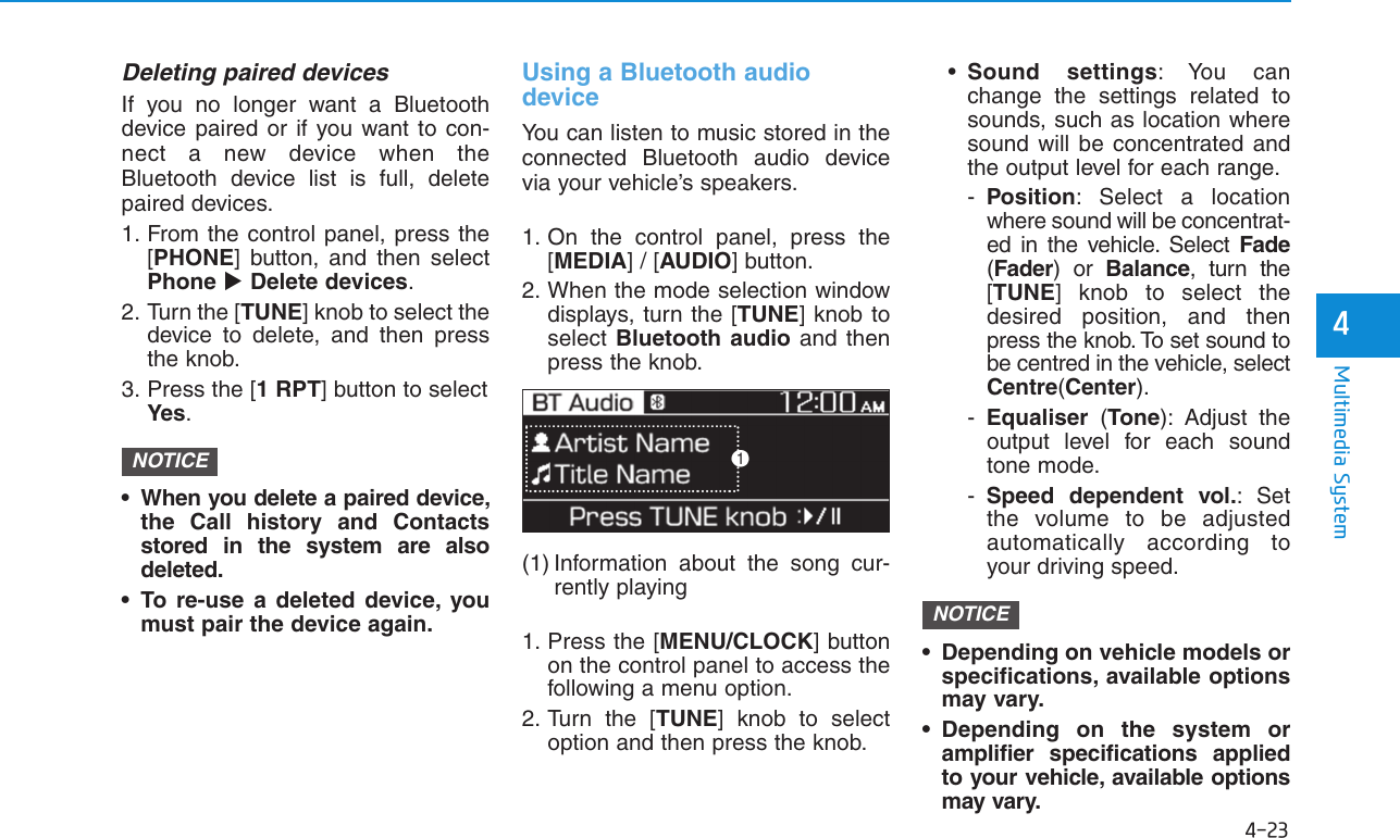 4-23Multimedia System4Deleting paired devicesIf you no longer want a Bluetoothdevice paired or if you want to con-nect a new device when theBluetooth device list is full, deletepaired devices.1. From the control panel, press the[PHONE] button, and then selectPhone Delete devices.2. Turn the [TUNE] knob to select thedevice to delete, and then pressthe knob.3. Press the [1 RPT] button to selectYes.• When you delete a paired device,the Call history and Contactsstored in the system are alsodeleted.• To re-use a deleted device, youmust pair the device again.Using a Bluetooth audiodeviceYou can listen to music stored in theconnected Bluetooth audio devicevia your vehicle’s speakers.1. On the control panel, press the[MEDIA] / [AUDIO] button.2. When the mode selection windowdisplays, turn the [TUNE] knob toselect Bluetooth audio and thenpress the knob.(1) Information about the song cur-rently playing1. Press the [MENU/CLOCK] buttonon the control panel to access thefollowing a menu option.2. Turn the [TUNE] knob to selectoption and then press the knob.•Sound settings: You canchange the settings related tosounds, such as location wheresound will be concentrated andthe output level for each range.-Position: Select a locationwhere sound will be concentrat-ed in the vehicle. Select Fade(Fader) or Balance, turn the[TUNE] knob to select thedesired position, and thenpress the knob. To set sound tobe centred in the vehicle, selectCentre(Center).-Equaliser  (Tone): Adjust theoutput level for each soundtone mode.-Speed dependent vol.: Setthe volume to be adjustedautomatically according toyour driving speed.• Depending on vehicle models orspecifications, available optionsmay vary.• Depending on the system oramplifier specifications appliedto your vehicle, available optionsmay vary.NOTICENOTICE