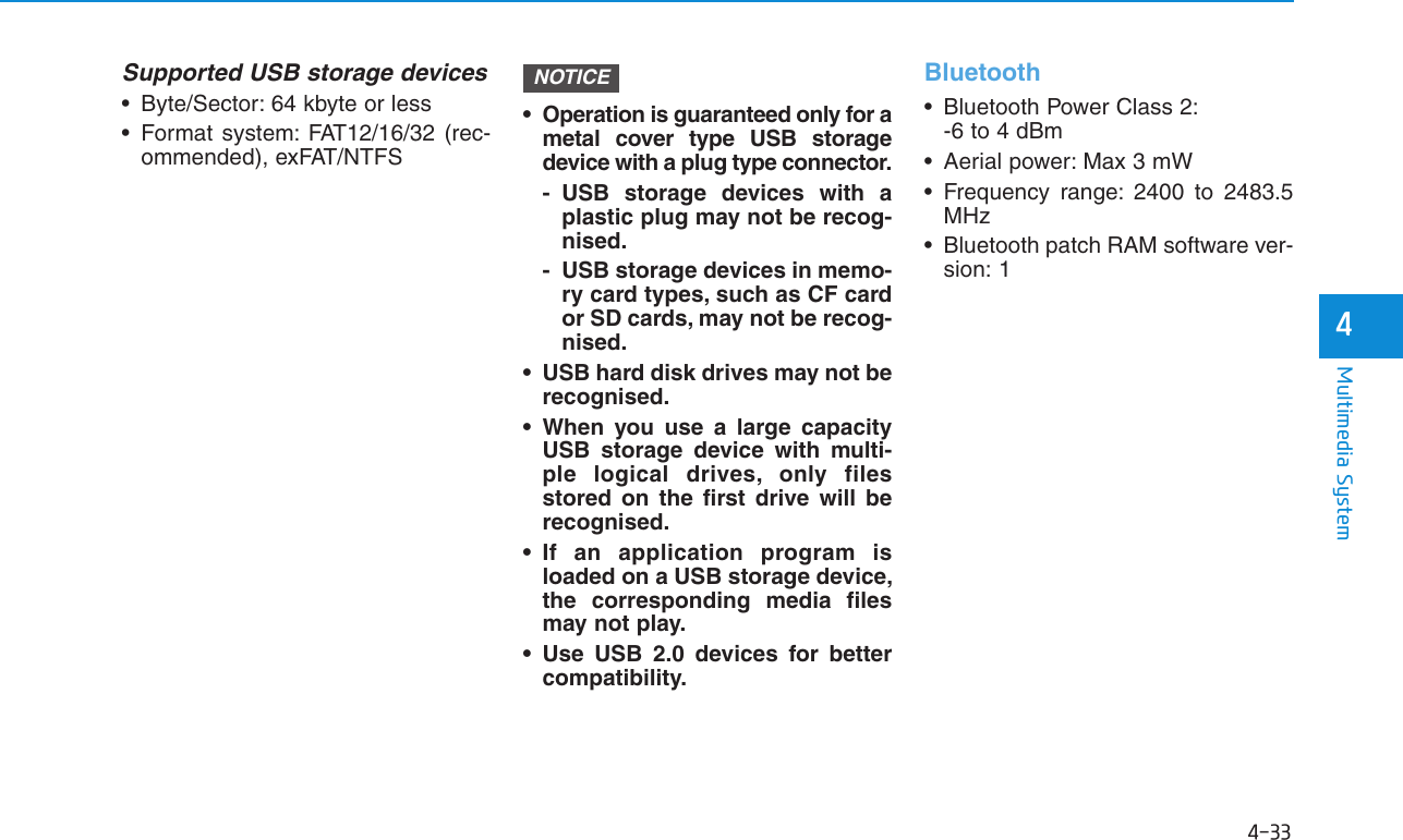 4-33Multimedia System4Supported USB storage devices• Byte/Sector: 64 kbyte or less• Format system: FAT12/16/32 (rec-ommended), exFAT/NTFS• Operation is guaranteed only for ametal cover type USB storagedevice with a plug type connector.- USB storage devices with aplastic plug may not be recog-nised.- USB storage devices in memo-ry card types, such as CF cardor SD cards, may not be recog-nised.• USB hard disk drives may not berecognised.• When you use a large capacityUSB storage device with multi-ple logical drives, only filesstored on the first drive will berecognised.• If an application program isloaded on a USB storage device,the corresponding media filesmay not play.• Use USB 2.0 devices for bettercompatibility.Bluetooth• Bluetooth Power Class 2:-6 to 4 dBm• Aerial power: Max 3 mW• Frequency range: 2400 to 2483.5MHz• Bluetooth patch RAM software ver-sion: 1NOTICE