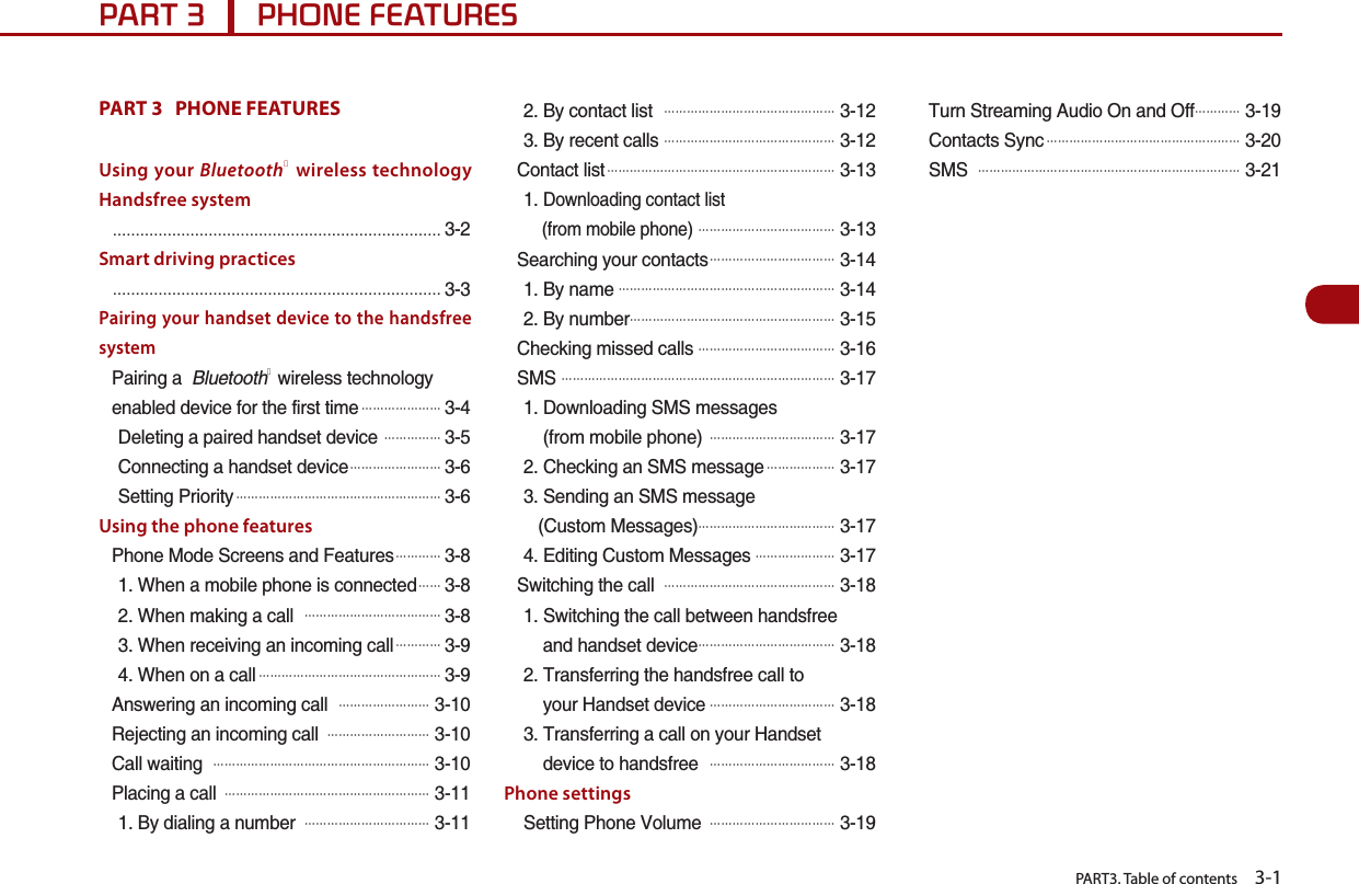   PART3. Table of contents    3-13$573+21()($785(6PART 3   PHONE FEATURES Using your BluetoothⓇ wireless technology Handsfree systemŗŗŗŗŗŗŗŗŗŗŗŗŗŗŗŗŗŗŗŗŗŗŗŗSmart driving practicesŗŗŗŗŗŗŗŗŗŗŗŗŗŗŗŗŗŗŗŗŗŗŗŗPairing your handset device to the handsfree system2CKTKPIC$NWGVQQVJⓇYKTGNGUUVGEJPQNQI[GPCDNGFFGXKEGHQTVJGHKTUVVKOG#䐙䐙䐙䐙䐙䐙䐙&amp;GNGVKPICRCKTGFJCPFUGVFGXKEG# 䐙䐙䐙䐙䐙%QPPGEVKPICJCPFUGVFGXKEG#䐙䐙䐙䐙䐙䐙䐙䐙5GVVKPI2TKQTKV[#䐙䐙䐙䐙䐙䐙䐙䐙䐙䐙䐙䐙䐙䐙䐙䐙䐙䐙Using the phone features2JQPG/QFG5ETGGPUCPF(GCVWTGU#䐙䐙䐙䐙9JGPCOQDKNGRJQPGKUEQPPGEVGF#䐙 䐙9JGPOCMKPICECNN# 䐙䐙䐙䐙䐙䐙䐙䐙䐙䐙䐙䐙9JGPTGEGKXKPICPKPEQOKPIECNN#䐙䐙䐙䐙9JGPQPCECNN#䐙䐙䐙䐙䐙䐙䐙䐙䐙䐙䐙䐙䐙䐙䐙䐙#PUYGTKPICPKPEQOKPIECNN# 䐙䐙䐙䐙䐙䐙䐙䐙4GLGEVKPICPKPEQOKPIECNN# 䐙䐙䐙䐙䐙䐙䐙䐙䐙%CNNYCKVKPI# 䐙䐙䐙䐙䐙䐙䐙䐙䐙䐙䐙䐙䐙䐙䐙䐙䐙䐙䐙2NCEKPICECNN# 䐙䐙䐙䐙䐙䐙䐙䐙䐙䐙䐙䐙䐙䐙䐙䐙䐙䐙$[FKCNKPICPWODGT# 䐙䐙䐙䐙䐙䐙䐙䐙䐙䐙䐙$[EQPVCEVNKUV# 䐙䐙䐙䐙䐙䐙䐙䐙䐙䐙䐙䐙䐙䐙䐙$[TGEGPVECNNU# 䐙䐙䐙䐙䐙䐙䐙䐙䐙䐙䐙䐙䐙䐙䐙%QPVCEVNKUV#䐙䐙䐙䐙䐙䐙䐙䐙䐙䐙䐙䐙䐙䐙䐙䐙䐙䐙䐙䐙&amp;QYPNQCFKPIEQPVCEVNKUVHTQOOQDKNGRJQPG# 䐙䐙䐙䐙䐙䐙䐙䐙䐙䐙䐙䐙5GCTEJKPI[QWTEQPVCEVU#䐙䐙䐙䐙䐙䐙䐙䐙䐙䐙䐙$[PCOG#䐙䐙䐙䐙䐙䐙䐙䐙䐙䐙䐙䐙䐙䐙䐙䐙䐙䐙䐙$[PWODGT䐙䐙䐙䐙䐙䐙䐙䐙䐙䐙䐙䐙䐙䐙䐙䐙䐙䐙%JGEMKPIOKUUGFECNNU#䐙䐙䐙䐙䐙䐙䐙䐙䐙䐙䐙䐙5/5# 䐙䐙䐙䐙䐙䐙䐙䐙䐙䐙䐙䐙䐙䐙䐙䐙䐙䐙䐙䐙䐙䐙䐙䐙&amp;QYPNQCFKPI5/5OGUUCIGUHTQOOQDKNGRJQPG# 䐙䐙䐙䐙䐙䐙䐙䐙䐙䐙䐙%JGEMKPICP5/5OGUUCIG#䐙䐙䐙䐙䐙䐙5GPFKPICP5/5OGUUCIG%WUVQO/GUUCIGU䐙䐙䐙䐙䐙䐙䐙䐙䐙䐙䐙䐙&apos;FKVKPI%WUVQO/GUUCIGU#䐙䐙䐙䐙䐙䐙䐙5YKVEJKPIVJGECNN# 䐙䐙䐙䐙䐙䐙䐙䐙䐙䐙䐙䐙䐙䐙䐙5YKVEJKPIVJGECNNDGVYGGPJCPFUHTGGCPFJCPFUGVFGXKEG#䐙䐙䐙䐙䐙䐙䐙䐙䐙䐙䐙䐙6TCPUHGTTKPIVJGJCPFUHTGGECNNVQ[QWT*CPFUGVFGXKEG#䐙䐙䐙䐙䐙䐙䐙䐙䐙䐙䐙6TCPUHGTTKPICECNNQP[QWT*CPFUGVFGXKEGVQJCPFUHTGG# 䐙䐙䐙䐙䐙䐙䐙䐙䐙䐙䐙Phone settings5GVVKPI2JQPG8QNWOG# 䐙䐙䐙䐙䐙䐙䐙䐙䐙䐙䐙6WTP5VTGCOKPI#WFKQ1PCPF1HH䐙䐙䐙䐙%QPVCEVU5[PE#䐙䐙䐙䐙䐙䐙䐙䐙䐙䐙䐙䐙䐙䐙䐙䐙䐙5/5# 䐙䐙䐙䐙䐙䐙䐙䐙䐙䐙䐙䐙䐙䐙䐙䐙䐙䐙䐙䐙䐙䐙䐙