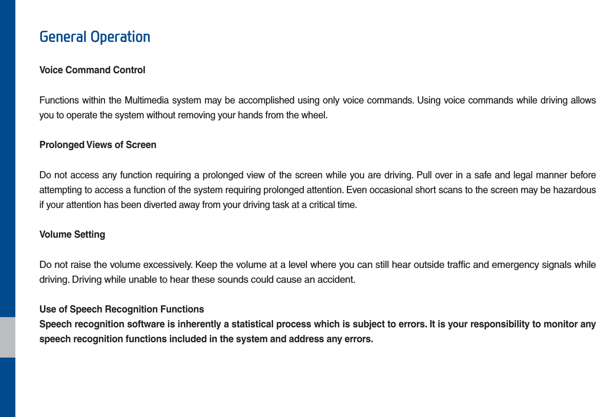 *HQHUDO2SHUDWLRQVoice Command ControlFunctions within the Multimedia system may be accomplished using only voice commands. Using voice commands while driving allows you to operate the system without removing your hands from the wheel.Prolonged Views of ScreenDo not access any function requiring a prolonged view of the screen while you are driving. Pull over in a safe and legal manner before attempting to access a function of the system requiring prolonged attention. Even occasional short scans to the screen may be hazardous if your attention has been diverted away from your driving task at a critical time.Volume SettingDo not raise the volume excessively. Keep the volume at a level where you can still hear outside traffic and emergency signals while driving. Driving while unable to hear these sounds could cause an accident.Use of Speech Recognition FunctionsSpeech recognition software is inherently a statistical process which is subject to errors. It is your responsibility to monitor any speech recognition functions included in the system and address any errors.