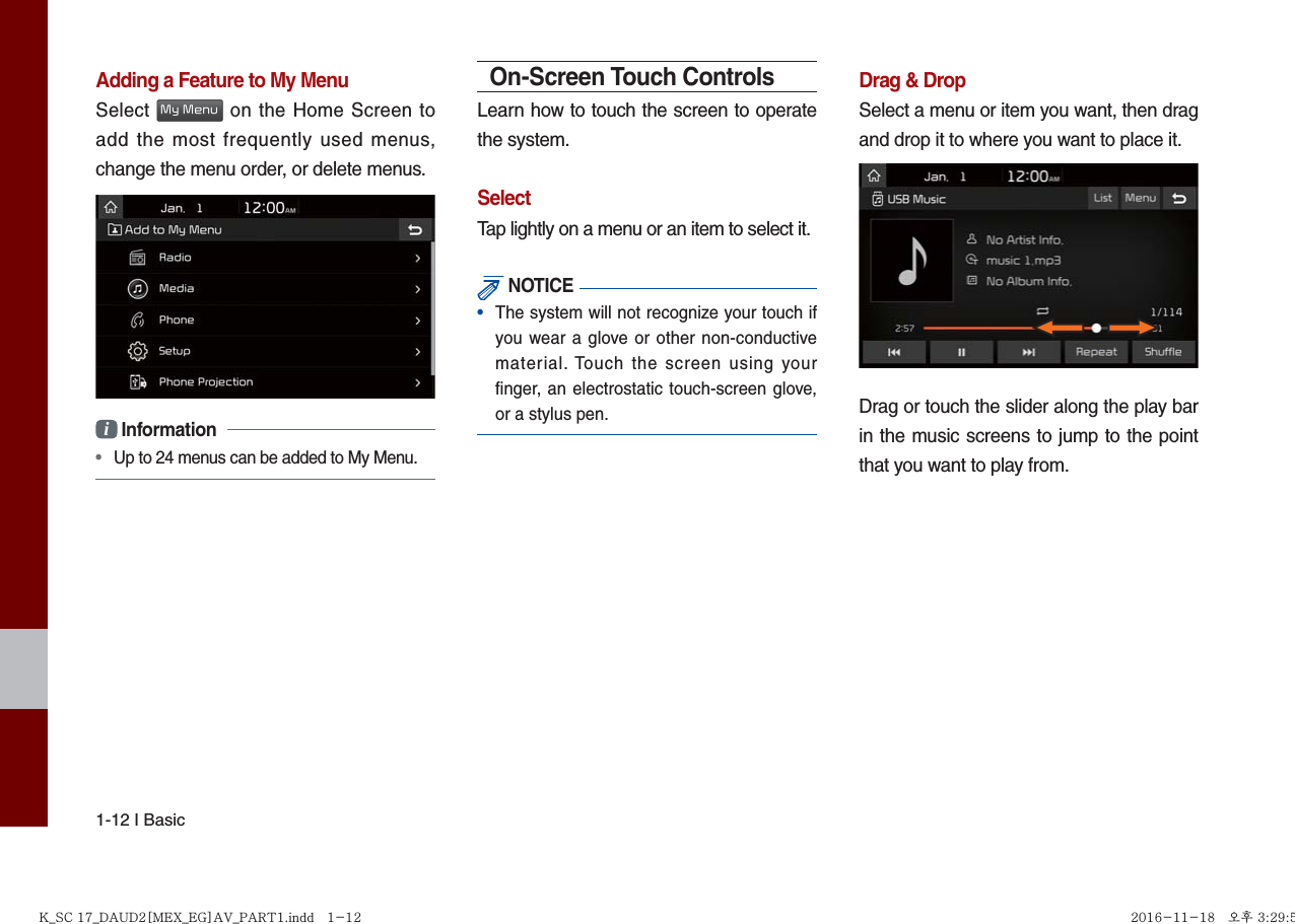 1-12 I BasicAdding a Feature to My MenuSelect My Menu on the Home Screen to add the most frequently used menus, change the menu order, or delete menus.i Information • Up to 24 menus can be added to My Menu.On-Screen Touch ControlsLearn how to touch the screen to operate the system. SelectTap lightly on a menu or an item to select it. NOTICE•  The system will not recognize your touch if you wear a glove or other non-conductive material. Touch the screen using your ﬁ nger, an electrostatic touch-screen glove, or a stylus pen.Drag &amp; DropSelect a menu or item you want, then drag and drop it to where you want to place it.Drag or touch the slider along the play bar in the music screens to jump to the point that you want to play from. K_SC 17_DAUD2[MEX_EG]AV_PART1.indd   1-12K_SC 17_DAUD2[MEX_EG]AV_PART1.indd   1-12 2016-11-18   오후 3:29:552016-11-18   오후 3:29:5