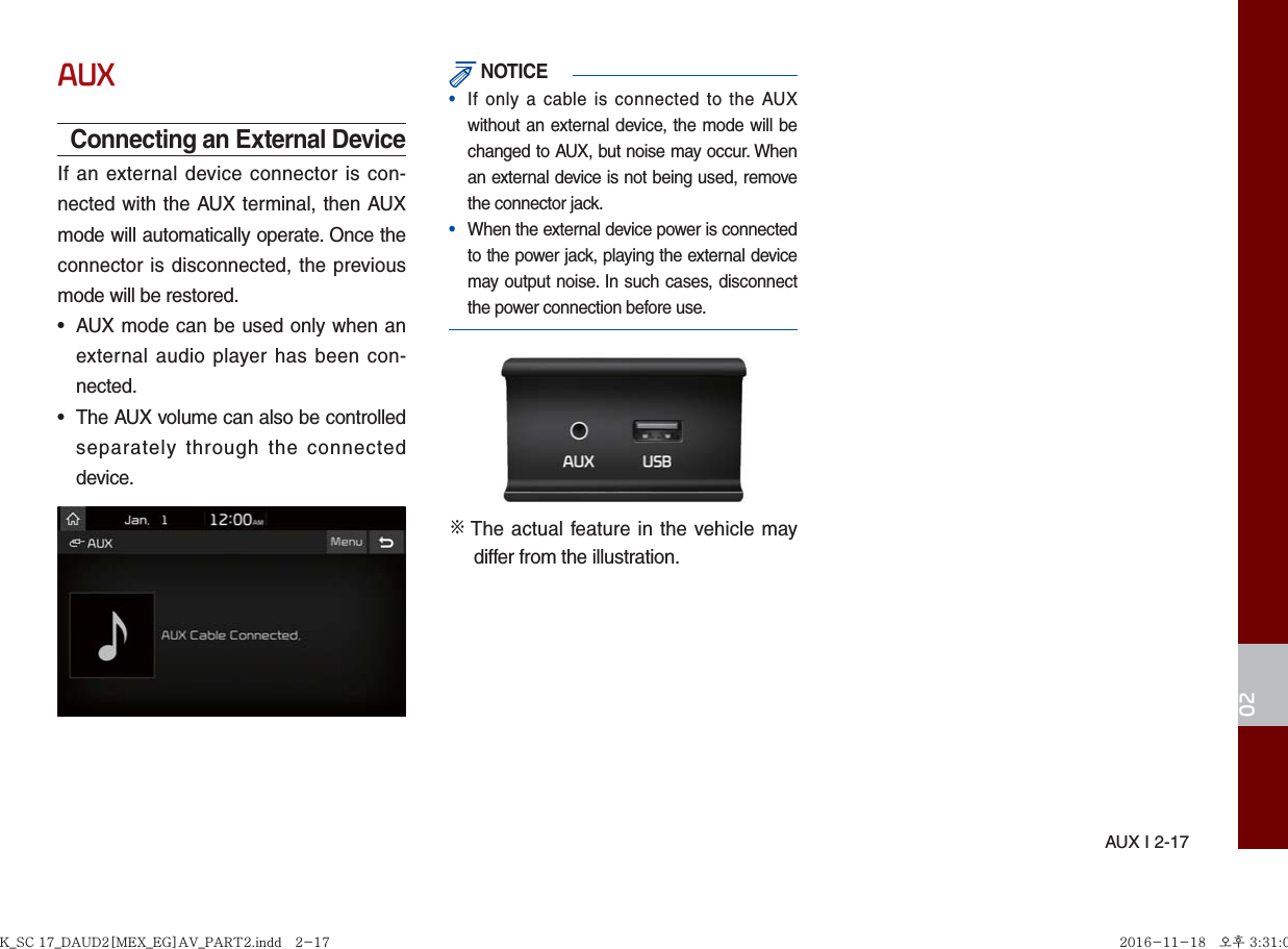 AUX I 2-1702AUXConnecting an External DeviceIf an external device connector is con-nected with the AUX terminal, then AUX mode will automatically operate. Once the connector is disconnected, the previous mode will be restored.•  AUX mode can be used only when an external audio player has been con-nected.•  The AUX volume can also be controlled separately through the connected device. NOTICE•  If only a cable is connected to the AUX without an external device, the mode will be changed to AUX, but noise may occur. When an external device is not being used, remove the connector jack.•  When the external device power is connected to the power jack, playing the external device may output noise. In such cases, disconnect the power connection before use.※  The actual feature in the vehicle may differ from the illustration.K_SC 17_DAUD2[MEX_EG]AV_PART2.indd   2-17K_SC 17_DAUD2[MEX_EG]AV_PART2.indd   2-17 2016-11-18   오후 3:31:072016-11-18   오후 3:31:0