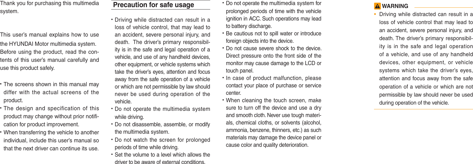 Thank you for purchasing this multimedia system.This user’s manual explains how to use the HYUNDAI Motor multimedia system.Before using the product, read the con-tents of this user’s manual carefully and use this product safely.• The screens shown in this manual maydiffer with the actual screens of theproduct.• The design and specification of thisproduct may change without prior notifi-cation for product improvement.• When transferring the vehicle to anotherindividual, include this user’s manual sothat the next driver can continue its use.Precaution for safe usage•   Driving while distracted can result in aloss of vehicle control, that may lead toan accident, severe personal injury, anddeath.  The driver’s primary responsibil-ity is in the safe and legal operation of avehicle, and use of any handheld devices,other equipment, or vehicle systems whichtake the driver’s eyes, attention and focusaway from the safe operation of a vehicleor which are not permissible by law shouldnever be used during operation of thevehicle.• Do not operate the multimedia systemwhile driving. • Do not disassemble, assemble, or modifythe multimedia system.•  Do not watch the screen for prolongedperiods of time while driving. •  Set the volume to a level which allows thedriver to be aware of external conditions.•  Do not operate the multimedia system forprolonged periods of time with the vehicleignition in ACC. Such operations may leadto battery discharge.• Be cautious not to spill water or introduceforeign objects into the device.• Do not cause severe shock to the device.Direct pressure onto the front side of themonitor may cause damage to the LCD ortouch panel. • In case of product malfunction, pleasecontact your place of purchase or servicecenter.• When cleaning the touch screen, makesure to turn off the device and use a dryand smooth cloth. Never use tough materi-als, chemical cloths, or solvents (alcohol,ammonia, benzene, thinners, etc.) as suchmaterials may damage the device panel orcause color and quality deterioration.  WARNING•Driving while distracted can result in aloss of vehicle control that may lead toan accident, severe personal injury, anddeath. The driver’s primary responsibil-ity is in the safe and legal operationof a vehicle, and use of any handhelddevices, other equipment, or vehiclesystems which take the driver’s eyes,attention and focus away from the safeoperation of a vehicle or which are notpermissible by law should never be usedduring operation of the vehicle.