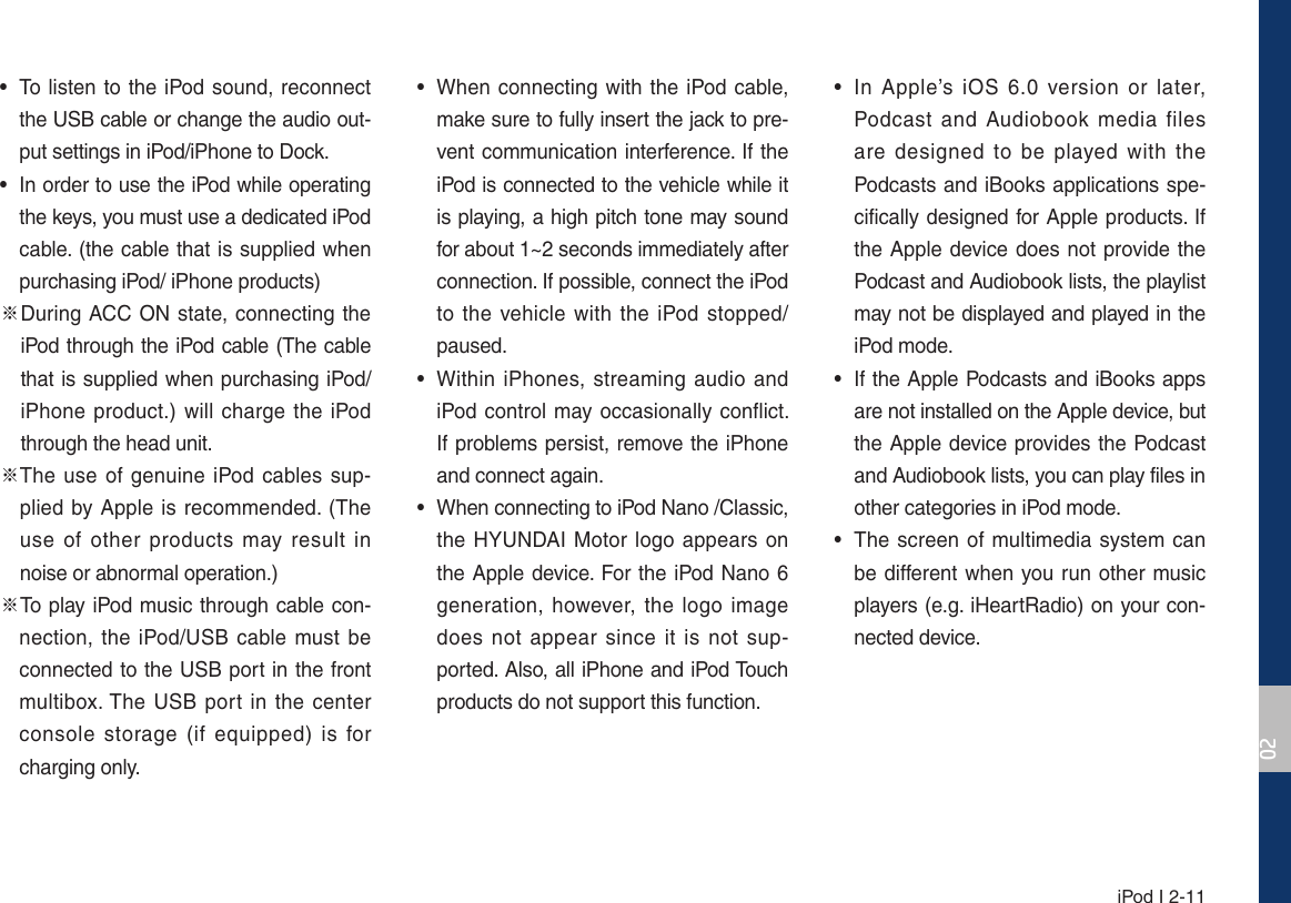  iPod I 2-11 • To listen to the iPod sound, reconnect the USB cable or change the audio out-put settings in iPod/iPhone to Dock. • In order to use the iPod while operating the keys, you must use a dedicated iPod cable. (the cable that is supplied when purchasing iPod/ iPhone products)୔GGDuring ACC ON state, connecting the iPod through the iPod cable (The cable that is supplied when purchasing iPod/iPhone product.) will charge the iPod through the head unit.୔GThe use of genuine iPod cables sup-plied by Apple is recommended. (The use of other products may result in noise or abnormal operation.)୔To play iPod music through cable con-nection, the iPod/USB cable must be connected to the USB port in the front multibox. The USB port in the center console storage (if equipped) is for charging only. • When connecting with the iPod cable, make sure to fully insert the jack to pre-vent communication interference. If the iPod is connected to the vehicle while it is playing, a high pitch tone may sound for about 1~2 seconds immediately after connection. If possible, connect the iPod to the vehicle with the iPod stopped/paused. • Within iPhones, streaming audio and iPod control may occasionally conflict. If problems persist, remove the iPhone and connect again. • When connecting to iPod Nano /Classic, the HYUNDAI Motor logo appears on the Apple device. For the iPod Nano 6 generation, however, the logo image does not appear since it is not sup-ported. Also, all iPhone and iPod Touch products do not support this function. • In Apple’s iOS 6.0 version or later, Podcast and Audiobook media files are designed to be played with the Podcasts and iBooks applications spe-cifically designed for Apple products. If the Apple device does not provide the Podcast and Audiobook lists, the playlist may not be displayed and played in the iPod mode. • If the Apple Podcasts and iBooks apps are not installed on the Apple device, but the Apple device provides the Podcast and Audiobook lists, you can play files in other categories in iPod mode. • The screen of multimedia system can be different when you run other music players (e.g. iHeartRadio) on your con-nected device.