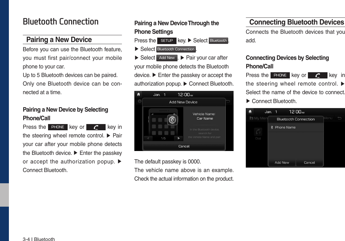 3-4 I Bluetooth%OXHWRRWK&amp;RQQHFWLRQPairing a New DeviceBefore you can use the Bluetooth feature, you must first pair/connect your mobile phone to your car.Up to 5 Bluetooth devices can be paired.Only one Bluetooth device can be con-nected at a time.Pairing a New Device by Selecting Phone/CallPress the 1)0/&amp; key or   key in the steering wheel remote control. ٠ Pair your car after your mobile phone detects the Bluetooth device. ٠ Enter the passkey or accept the authorization popup. ٠ Connect Bluetooth.Pairing a New Device Through the Phone SettingsPress the 4&amp;561 key. ٠ Select #MVFUPPUI. ٠ Select #MVFUPPUI$POOFDUJPO.  ٠ Select &quot;EE/FX. ٠ Pair your car after your mobile phone detects the Bluetooth device. ٠ Enter the passkey or accept the authorization popup. ٠ Connect Bluetooth.The default passkey is 0000.The vehicle name above is an example. Check the actual information on the product.Connecting Bluetooth DevicesConnects the Bluetooth devices that you add.Connecting Devices by Selecting Phone/CallPress the 1)0/&amp; key or   key  in the steering wheel remote control. ٠ Select the name of the device to connect. ٠ Connect Bluetooth.