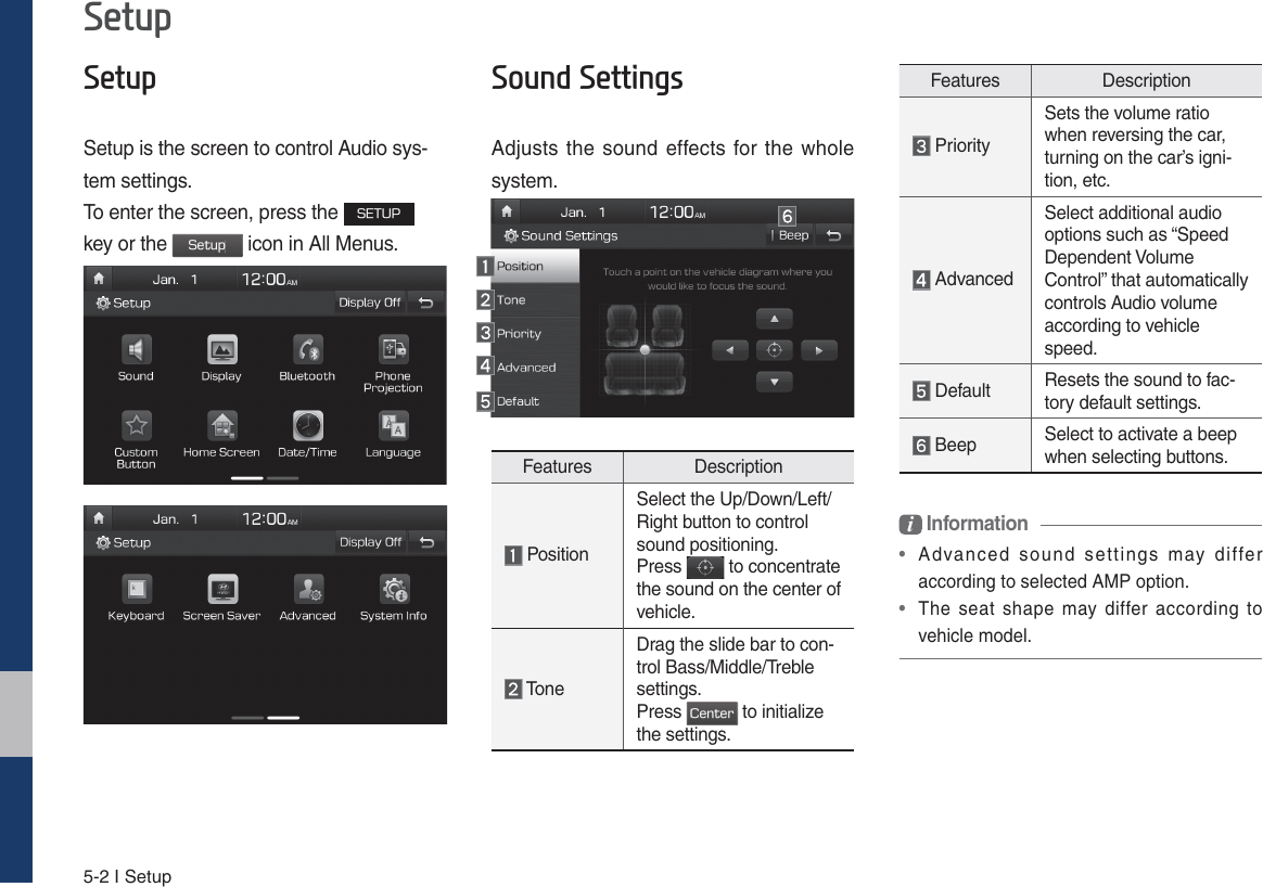 5-2 I Setup6HWXS6HWXSSetup is the screen to control Audio sys-tem settings. To enter the screen, press the 4&amp;561 key or the 4FUVQ icon in All Menus.6RXQG6HWWLQJVAdjusts the sound effects for the whole system.Features Description PositionSelect the Up/Down/Left/Right button to control sound positioning.Press   to concentrate the sound on the center of vehicle. ToneDrag the slide bar to con-trol Bass/Middle/Treble settings.Press $FOUFS to initialize the settings.Features Description PrioritySets the volume ratio when reversing the car, turning on the car’s igni-tion, etc. AdvancedSelect additional audio options such as “Speed Dependent Volume Control” that automatically controls Audio volume according to vehicle speed. Default Resets the sound to fac-tory default settings. Beep Select to activate a beep when selecting buttons.i Information •  Advanced sound settings may differ according to selected AMP option. • The seat shape may differ according to vehicle model.