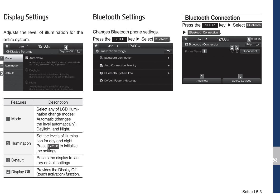 Setup I 5-3&apos;LVSOD\6HWWLQJVAdjusts the level of illumination for the entire system.Features Description ModeSelect any of LCD illumi-nation change modes:Automatic (changes the level automatically), Daylight, and Night. IlluminationSet the levels of illumina-tion for day and night.Press %FGBVMU to initialize the settings. Default Resets the display to fac-tory default settings Display Off Provides the Display Off (touch activation) function.%OXHWRRWK6HWWLQJVChanges Bluetooth phone settings.Press the 4&amp;561 key ඖGSelect #MVFUPPUI. Bluetooth ConnectionPress the 4&amp;561 key ඖ Select #MVFUPPUI ඖ #MVFUPPUI$POOFDUJPO.